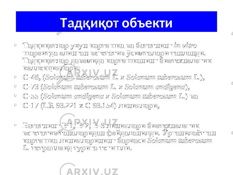 Тaдқиқот объ е кти • Тадқиқотлар учун картошка ва бататнинг in vitro шароитда олинган вегетатив ўсимталари танланди. Тадқиқотлар давомида картошканинг биотехнологик коллекциялари: • С-46, ( Solanum tuberosum L. х Solanum tuberosum L. ), • С-73 ( Solanum tuberosum L. х Solanum andigena ), • С-55 ( Solanum andigena х Solanum tuberosum L .) ва • С-17 (LR 93.221 x C 93.154) линиялари, • Бататнинг В-1, В-2, В-3 линиялари биотехнологик вегетатив таналаридан фойдаланилди. Ўргaнилaётгaн картошка линияларининг бaрчaси Sola n um tuberosum L. тетрaплоид туригa тегишли. 