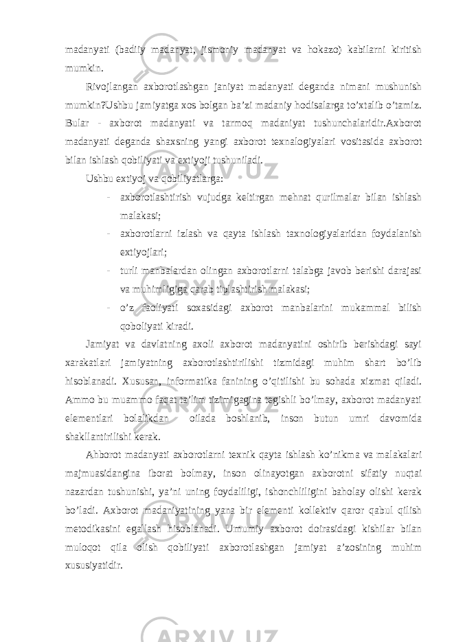 madanyati (badiiy madanyat, jismoniy madanyat va hokazo) kabilarni kiritish mumkin. Rivojlangan axborotlashgan janiyat madanyati deganda nimani mushunish mumkin?Ushbu jamiyatga xos bolgan ba’zi madaniy hodisalarga to’xtalib o’tamiz. Bular - axborot madanyati va tarmoq madaniyat tushunchalaridir.Axborot madanyati deganda shaxsning yangi axborot texnalogiyalari vositasida axborot bilan ishlash qobiliyati va extiyoji tushuniladi. Ushbu extiyoj va qobiliyatlarga: - axborotlashtirish vujudga keltirgan mehnat qurilmalar bilan ishlash malakasi; - axborotlarni izlash va qayta ishlash taxnologiyalaridan foydalanish extiyojlari; - turli manbalardan olingan axborotlarni talabga javob berishi darajasi va muhimligiga qarab tiplashtirish malakasi; - o’z faoliyati soxasidagi axborot manbalarini mukammal bilish qoboliyati kiradi. Jamiyat va davlatning axoli axborot madanyatini oshirib berishdagi sayi xarakatlari jamiyatning axborotlashtirilishi tizmidagi muhim shart bo’lib hisoblanadi. Xususan, informatika fanining o’qitilishi bu sohada xizmat qiladi. Ammo bu muammo faqat ta’lim tizimigagina tegishli bo’lmay, axborot madanyati elementlari bolalikdan oilada boshlanib, inson butun umri davomida shakllantirilishi kerak. Ahborot madanyati axborotlarni texnik qayta ishlash ko’nikma va malakalari majmuasidangina iborat bolmay, inson olinayotgan axborotni sifatiy nuqtai nazardan tushunishi, ya’ni uning foydaliligi, ishonchliligini baholay olishi kerak bo’ladi. Axborot madaniyatining yana bir elementi kollektiv qaror qabul qilish metodikasini egallash hisoblanadi. Umumiy axborot doirasidagi kishilar bilan muloqot qila olish qobiliyati axborotlashgan jamiyat a’zosining muhim xususiyatidir. 