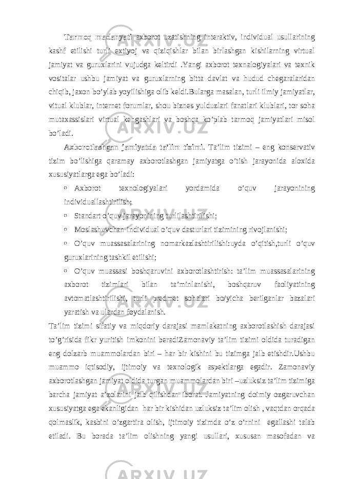 Tarmoq madanyati axborot uzatishning interaktiv, individual usullarining kashf etilishi turli extiyoj va qiziqishlar bilan birlashgan kishilarning virtual jamiyat va guruxlarini vujudga keltirdi .Yangi axborot texnalogiyalari va texnik vositalar ushbu jamiyat va guruxlarning bitta davlat va hudud chegaralaridan chiqib, jaxon bo’ylab yoyilishiga olib keldi.Bularga masalan, turli ilmiy jamiyatlar, vitual klublar, internet forumlar, shou biznes yulduzlari fanatlari klublari, tor soha mutaxassislari virtual kengashlari va boshqa ko’plab tarmoq jamiyatlari misol bo’ladi. Axborotlashgan jamiyatda ta’lim tizimi . Ta’lim tizimi – eng konservativ tizim bo’lishiga qaramay axborotlashgan jamiyatga o’tish jarayonida aloxida xususiyatlarga ega bo’ladi:  Axborot texnologiyalari yordamida o’quv jarayonining individuallashtirilish;  Standart o’quv jarayonining turlilashtirilishi;  Moslashuvchan-individual o’quv dasturlari tizimining rivojlanishi;  O’quv muassasalarining nomarkazlashtirilishi:uyda o’qitish,turli o’quv guruxlarining tashkil etilishi;  O’quv muassasi boshqaruvini axborotlashtirish: ta’lim muassasalarining axborot tizimlari bilan ta’minlanishi, boshqaruv faoliyatining avtomatlashtirilishi, turli predmet sohalari bo/yicha berilganlar bazalari yaratish va ulardan foydalanish. Ta’lim tizimi sifatiy va miqdoriy darajasi mamlakatning axborotlashish darajasi to’g’risida fikr yuritish imkonini beradiZamonaviy ta’lim tizimi oldida turadigan eng dolzarb muammolardan biri – har bir kishini bu tizimga jalb etishdir.Ushbu muammo iqtisodiy, ijtimoiy va texnologik aspektlarga egadir. Zamonaviy axborotlashgan jamiyat oldida turgan muammolardan biri –uzluksiz ta’lim tizimiga barcha jamiyat a’zolarini jalb qilishdan iborat. Jamiyatning doimiy ozgaruvchan xususiyatga ega ekanligidan har bir kishidan uzluksiz ta’lim olish , vaqtdan orqada qolmaslik, kasbini o’zgartira olish, ijtimoiy tizimda o’z o’rnini egallashi talab etiladi. Bu borada ta’lim olishning yangi usullari, xususan masofadan va 