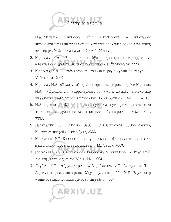 Asosiy adabiyotlar 1. И.А.Каримов. «Бизнинг бош мақсадимиз – жамиятни демократлаштириш ва янгилаш, мамлакатни модернизация ва ислоҳ этишдир». Ўзбекистон овози. 2005 й. 29 январ. 2. Каримов И.А. «Биз танлаган йўл – демакратик тараққиёт ва мафкуравий дунё билан ҳамкорлик йўли» Т. Ўзбекистон 2003. 3. Каримов И.А. «Хавфсизлик ва тинчлик учун курашиш зарур» Т. Ўзбекистон 2002. 4. Каримов И.А. «Озод ва обод ватан эркин ва фаровон ҳаёт» Каримов И.А. «Эришилган марраларимизни мустаҳкамлаб, ислоҳотлар йўлларини излаб бориш асосий вазифа» Халқ сўзи 2004й. 10 феврал. 5. И.А.Каримов Избраннўй нами путь-это путь демократического развития и сотрудничество с прогрессивнўм миром. Т. Узбекистан. 2003. 6. Прокопчук Л.О.,Козўрев А.А. Стратегическое планирование, Конспект лекций С.Петербург, 2000. 7. Кравченно Р.С. Кориоративное управление: обеспечение и и заҳита права акциинеров на информацию – М.: Спарк, 2002. 8. Гурков И.Б. Стратегический менеджмент организации. Учеб.прособ. 2-е изд., испр и дополи, М.: ТЕИС, 2004. . Якубов И.О., Абдусаттарова Х.М., Очилов К.Т. Ситдикова Л.А. Стратегик режалаштириш. Ўқув қўлланма. Т.: ЎзР Ёзувчилар уюшмаси адабиёт жамғармаси нашриёти., 2004. 