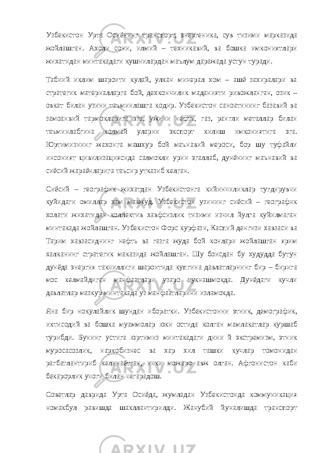 Узбекистон Урта Осиёнинг транспорт, энергеника, сув тизими марказида жойлашган. Ахоли сони, илмий – техникавий, ва бошка имкониятлари жихатидан минтакадаги кушнилардан маълум даражада устун туради. Табиий иклим шароити кулай, улкан минерал хом – ашё захиралари ва стратегик материалларга бой, дехкончилик маданияти ривожланган, озик – овкат билан узини таъминлашга кодир. Узбекистон саноатининг базавий ва замоанвий тармокларига эга, ужини нефть, газ, рангли металлар билан таъминлабгина колмай уларни экспорт килиш имкониятига эга. Юртимизнинг жахонга машхур бой маънавий мероси, бор шу туфайли инсоният цивилизациясида салмокли урин эгаллаб, дунёнинг маънавий ва сиёсий жараёнларига таъсир утказиб келган. Сиёсий – географик жихатдан Узбекистонга кийинчиликлар тугдирувчи куйидаги омиллар хам мавжуд. Узбекистон узининг сиёсий – географик холати жихатидан коллектив хавфсизлик тизими изчил йулга куйилмаган минтакада жойлашган. Узбекистон Форс курфази, Каспий денгизи хавзаси ва Тарим хавзасиднинг нефть ва газга жуда бой конлари жойлашган ярим халканинг стратегик маказида жойлашган. Шу боисдан бу худудда бутун дунёда энергия такчиллиги шароитида купгина давлатларнинг бир – бирига мос келмайдиган манфаатлари узаро тукнашмокда. Дунёдаги кучли давлатлар мазкур минтакада уз манфаатларини изламокда. Яна бир нокулайлик шундан иборатки. Узбекистонни этник, демографик, иктисодий ва бошка муаммолар юки остида колган мамлакатлар куршаб турибди. Бунинг устига юртимиз минтакадаги дини й экстремизм, этник муросасозлик, наркобизнес ва хар хил ташки кучлар томонидан рагбатлантириб келинаётган, ички можаро авж олган. Афгонистон каби бекарорлик учоги билан чегарадош. Советлар даврида Урта Осиёда, жумладан Узбекистонда коммуникация номакбул равишда шакллантирилди. Жанубий йуналишда транспорт 