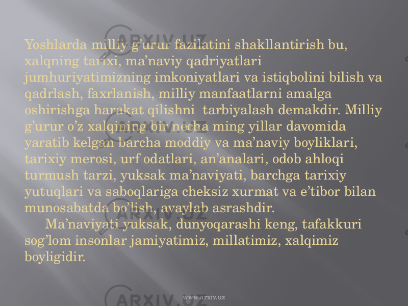 Yoshlarda milliy g’urur fazilatini shakllantirish bu, xalqning tarixi, ma’naviy qadriyatlari jumhuriyatimizning imkoniyatlari va istiqbolini bilish va qadrlash, faxrlanish, milliy manfaatlarni amalga oshirishga harakat qilishni tarbiyalash demakdir. Milliy g’urur o’z xalqining bir necha ming yillar davomida yaratib kelgan barcha moddiy va ma’naviy boyliklari, tarixiy merosi, urf odatlari, an’analari, odob ahloqi turmush tarzi, yuksak ma’naviyati, barchga tarixiy yutuqlari va saboqlariga cheksiz xurmat va e’tibor bilan munosabatda bo’lish, avaylab asrashdir. Ma’naviyati yuksak, dunyoqarashi keng, tafakkuri sog’lom insonlar jamiyatimiz, millatimiz, xalqimiz boyligidir. www.arxiv.uz 