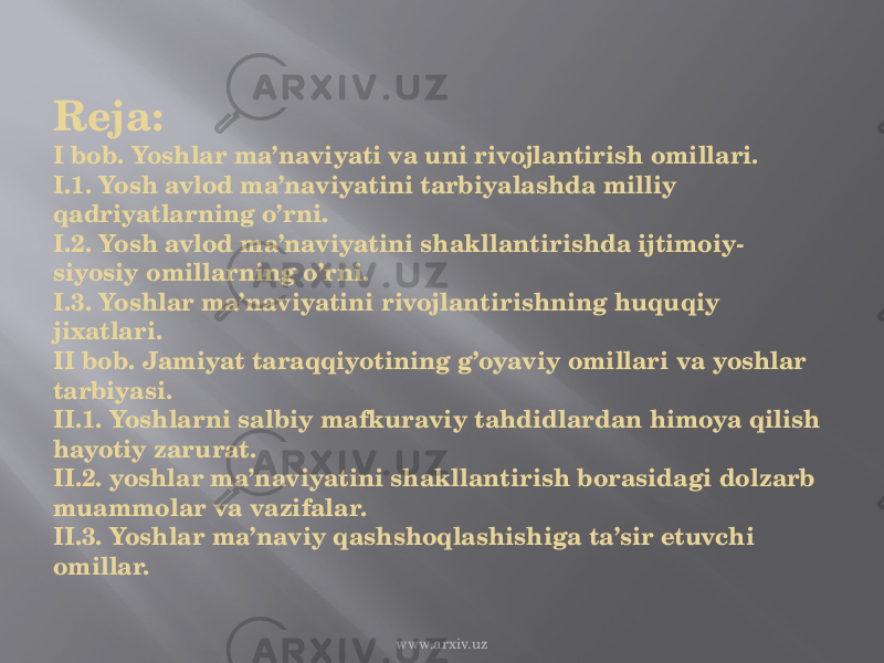 Reja: I bob. Yoshlar ma’naviyati va uni rivojlantirish omillari. I.1. Yosh avlod ma’naviyatini tarbiyalashda milliy qadriyatlarning o’rni. I.2. Yosh avlod ma’naviyatini shakllantirishda ijtimoiy- siyosiy omillarning o’rni. I.3. Yoshlar ma’naviyatini rivojlantirishning huquqiy jixatlari. II bob. Jamiyat taraqqiyotining g’oyaviy omillari va yoshlar tarbiyasi. II.1. Yoshlarni salbiy mafkuraviy tahdidlardan himoya qilish hayotiy zarurat. II.2. yoshlar ma’naviyatini shakllantirish borasidagi dolzarb muammolar va vazifalar. II.3. Yoshlar ma’naviy qashshoqlashishiga ta’sir etuvchi omillar. www.arxiv.uz 