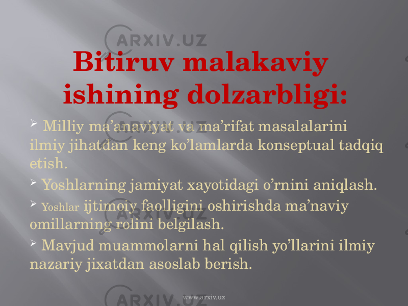 Bitiruv malakaviy ishining dolzarbligi:  Milliy ma’anaviyat va ma’rifat masalalarini ilmiy jihatdan keng ko’lamlarda konseptual tadqiq etish.  Yoshlarning jamiyat xayotidagi o’rnini aniqlash.  Yoshlar ijtimoiy faolligini oshirishda ma’naviy omillarning rolini belgilash.  Mavjud muammolarni hal qilish yo’llarini ilmiy nazariy jixatdan asoslab berish. www.arxiv.uz 