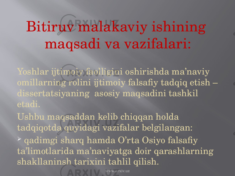 Bitiruv malakaviy ishining maqsadi va vazifalari: Yoshlar ijtimoiy faolligini oshirishda ma’naviy omillarning rolini ijtimoiy falsafiy tadqiq etish – dissertatsiyaning asosiy maqsadini tashkil etadi. Ushbu maqsaddan kelib chiqqan holda tadqiqotda quyidagi vazifalar belgilangan:  qadimgi sharq hamda O’rta Osiyo falsafiy ta’limotlarida ma’naviyatga doir qarashlarning shakllaninsh tarixini tahlil qilish. www.arxiv.uz 