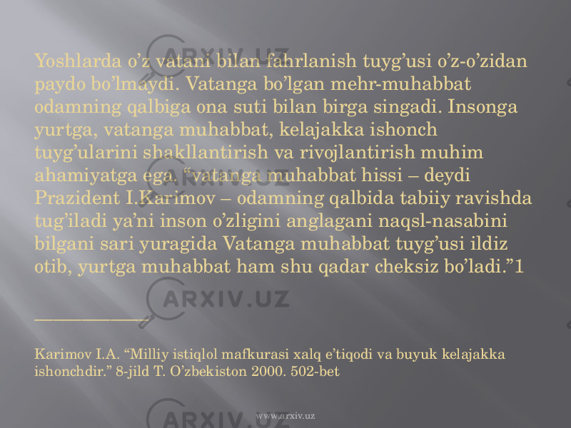 Yoshlarda o’z vatani bilan fahrlanish tuyg’usi o’z-o’zidan paydo bo’lmaydi. Vatanga bo’lgan mehr-muhabbat odamning qalbiga ona suti bilan birga singadi. Insonga yurtga, vatanga muhabbat, kelajakka ishonch tuyg’ularini shakllantirish va rivojlantirish muhim ahamiyatga ega. “vatanga muhabbat hissi – deydi Prazident I.Karimov – odamning qalbida tabiiy ravishda tug’iladi ya’ni inson o’zligini anglagani naqsl-nasabini bilgani sari yuragida Vatanga muhabbat tuyg’usi ildiz otib, yurtga muhabbat ham shu qadar cheksiz bo’ladi.”1 ____________ Karimov I.A. “Milliy istiqlol mafkurasi xalq e’tiqodi va buyuk kelajakka ishonchdir.” 8-jild T. O’zbekiston 2000. 502-bet www.arxiv.uz 