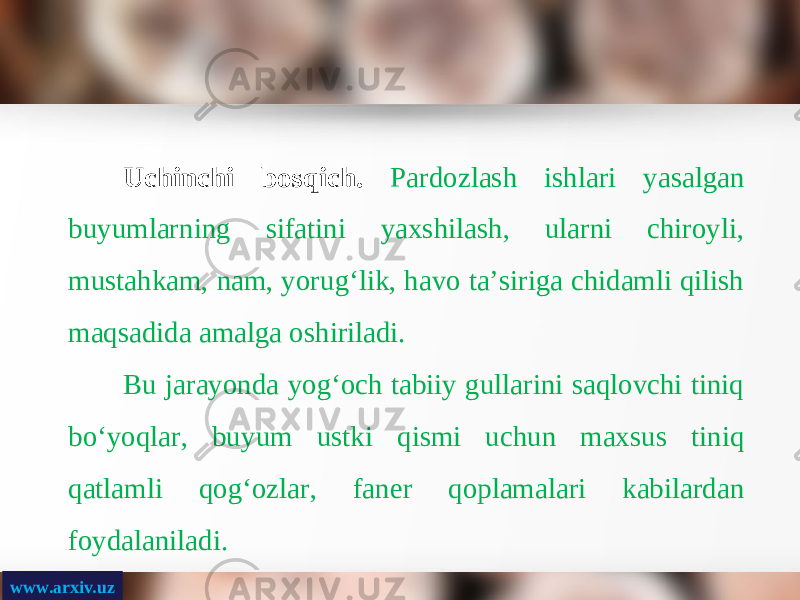 www.arxiv.uz Uchinchi bosqich. Pardozlash ishlari yasalgan buyumlarning sifatini yaxshilash, ularni chiroyli, mustahkam, nam, yorug‘lik, havo ta’siriga chidamli qilish maqsadida amalga oshiriladi. Bu jarayonda yog‘och tabiiy gullarini saqlovchi tiniq bo‘yoqlar, buyum ustki qismi uchun maxsus tiniq qatlamli qog‘ozlar, faner qoplamalari kabilardan foydalaniladi. 