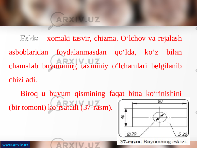 www.arxiv.uz Eskiz – xomaki tasvir, chizma. O‘lchov va rejalash asboblaridan foydalanmasdan qo‘lda, ko‘z bilan chamalab buyumning taxminiy o‘lchamlari belgilanib chiziladi. Biroq u buyum qismining faqat bitta ko‘rinishini (bir tomoni) ko‘rsatadi (37-rasm). 