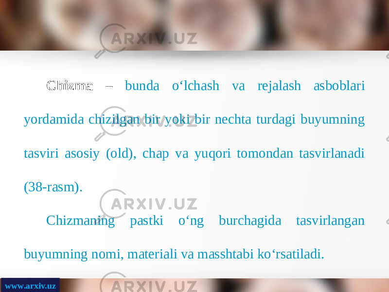 www.arxiv.uz Chizma – bunda o‘lchash va rejalash asboblari yordamida chizilgan bir yoki bir nechta turdagi buyumning tasviri asosiy (old), chap va yuqori tomondan tasvirlanadi (38-rasm). Chizmaning pastki o‘ng burchagida tasvirlangan buyumning nomi, materiali va masshtabi ko‘rsatiladi. 