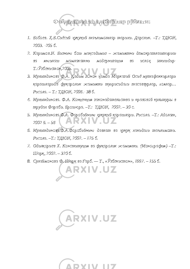 Фойдаланилган адабиётлар рўйхати: 1. Бобоев . Ҳ .Б.Сиёсий ҳуқуқий таълимотлар тарихи . Дарслик. – Т.: ТДЮИ , 2003. -205 б. 2. Каримов.И. Бизнинг бош мақсадимиз – жамиятни демократлаштириш ва янгилаш мамлакатни модернизация ва ислоҳ этишдир- Т.:Ўзбекистон,2005. 3. Мухитдинова Ф.А. Қадим Юнон ҳамда Марказий Осиё мутафаккирлари қарашларида фуқаролик жамияти туғрисидаги тасаввурлар, ғоялар… Рисола. – Т.: ТДЮИ, 2006.- 38 б. 4. Мухитдинова. Ф.А . Концепция законадательства и правовой культуры в трудах Фараби. Брошюра. –Т.: ТДЮИ, 2002. – 30 с. 5. Мухитдинова.Ф.А. Форобийнинг ҳуқуқий қарашлари. Рисола. –Т.: Адолат, 2002 й. – 56 6. Мухитдинова.Ф.А.Форобийнинг давлат ва ҳуқуқ хакидаги таълимоти. Рисола. –Т.: ТДЮИ, 2002. – 125 б. 7. Одилқориев Х. Конституция ва фуқаролик жамияти. ( Монография ) –Т.: Шарқ, 2002. – 320 б. 8. Сулаймонова Ф. Шарқ ва Ғарб. — Т., «Ўзбекистон», 1997. – 155 б. 