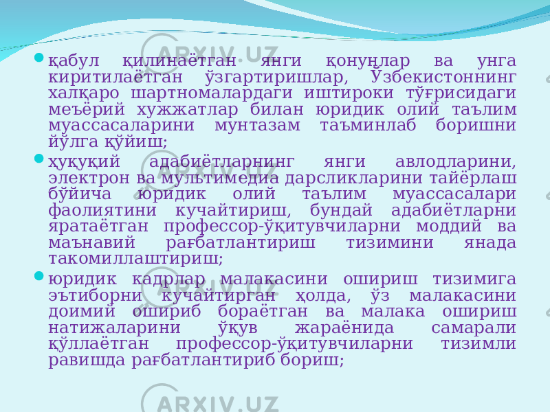  қабул қилинаётган янги қонунлар ва унга киритилаётган ўзгартиришлар, Ўзбекистоннинг халқаро шартномалардаги иштироки тўғрисидаги меъёрий хужжатлар билан юридик олий таълим муассасаларини мунтазам таъминлаб боришни йўлга қўйиш;  ҳуқуқий адабиётларнинг янги авлодларини, электрон ва мультимедиа дарсликларини тайёрлаш бўйича юридик олий таълим муассасалари фаолиятини кучайтириш, бундай адабиётларни яратаётган профессор-ўқитувчиларни моддий ва маънавий рағбатлантириш тизимини янада такомиллаштириш;  юридик кадрлар малакасини ошириш тизимига эътиборни кучайтирган ҳолда, ўз малакасини доимий ошириб бораётган ва малака ошириш натижаларини ўқув жараёнида самарали қўллаётган профессор-ўқитувчиларни тизимли равишда рағбатлантириб бориш; 