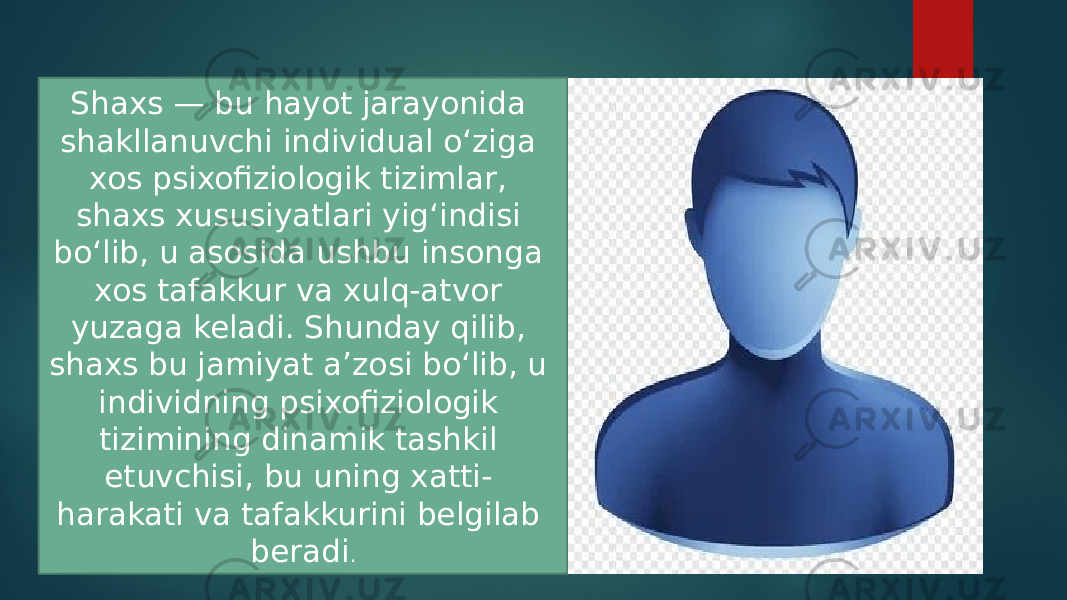 Shaxs — bu hayot jarayonida shakllanuvchi individual o‘ziga xos psixofiziologik tizimlar, shaxs xususiyatlari yig‘indisi bo‘lib, u asosida ushbu insonga xos tafakkur va xulq-atvor yuzaga keladi. Shunday qilib, shaxs bu jamiyat a’zosi bo‘lib, u individning psixofiziologik tizimining dinamik tashkil etuvchisi, bu uning xatti- harakati va tafakkurini belgilab beradi . 