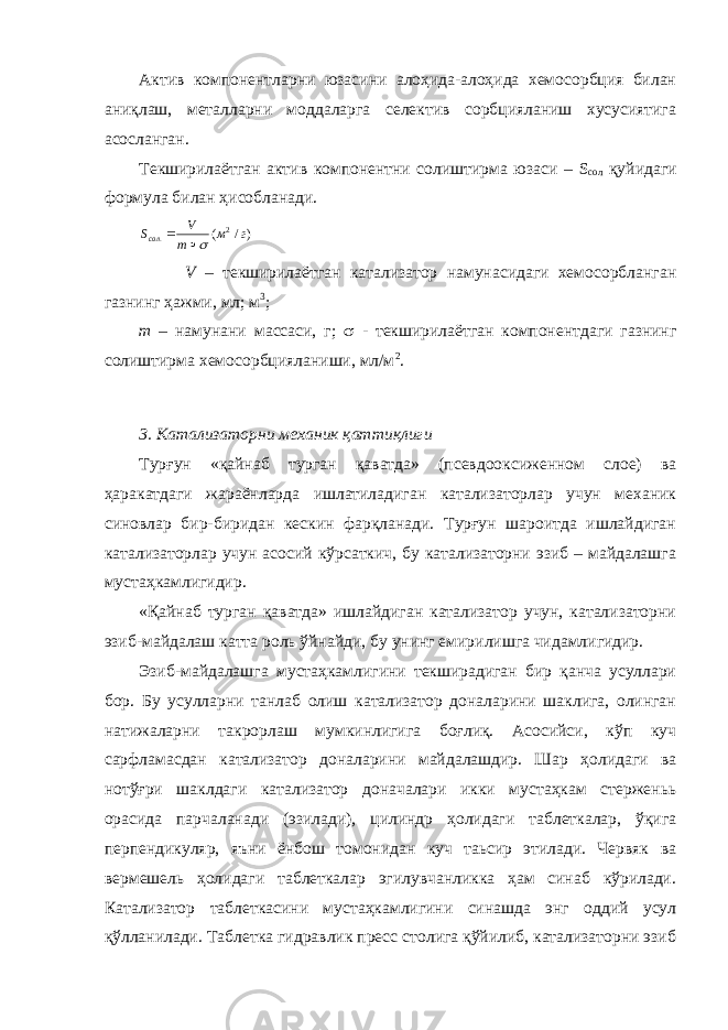 Актив компонентларни юзасини алоҳида-алоҳида хемосорбция билан аниқлаш, металларни моддаларга селектив сорбцияланиш хусусиятига асосланган. Текширилаётган актив компонентни солиштирма юзаси – S сол қуйидаги формула билан ҳисобланади.)/ ( 2 . г м m V Sсол   V – текширилаётган катализатор намунасидаги хемосорбланган газнинг ҳажми, мл; м 3 ; m – намунани массаси, г;  - текширилаётган компонентдаги газнинг солиштирма хемосорбцияланиши, мл/м 2 . 3. Катализаторни механик қаттиқлиги Турғун «қайнаб турган қаватда» (псевдооксиженном слое) ва ҳаракатдаги жараёнларда ишлатиладиган катализаторлар учун механик синовлар бир-биридан кескин фарқланади. Турғун шароитда ишлайдиган катализаторлар учун асосий кўрсаткич, бу катализаторни эзиб – майдалашга мустаҳкамлигидир. «Қайнаб турган қаватда» ишлайдиган катализатор учун, катализаторни эзиб-майдалаш катта роль ўйнайди, бу унинг емирилишга чидамлигидир. Эзиб-майдалашга мустаҳкамлигини текширадиган бир қанча усуллари бор. Бу усулларни танлаб олиш катализатор доналарини шаклига, олинган натижаларни такрорлаш мумкинлигига боғлиқ. Асосийси, кўп куч сарфламасдан катализатор доналарини майдалашдир. Шар ҳолидаги ва нотўғри шаклдаги катализатор доначалари икки мустаҳкам стерженьь орасида парчаланади (эзилади), цилиндр ҳолидаги таблеткалар, ўқига перпендикуляр, яъни ёнбош томонидан куч таьсир этилади. Червяк ва вермешель ҳолидаги таблеткалар эгилувчанликка ҳам синаб кўрилади. Катализатор таблеткасини мустаҳкамлигини синашда энг оддий усул қўлланилади. Таблетка гидравлик пресс столига қўйилиб, катализаторни эзиб 