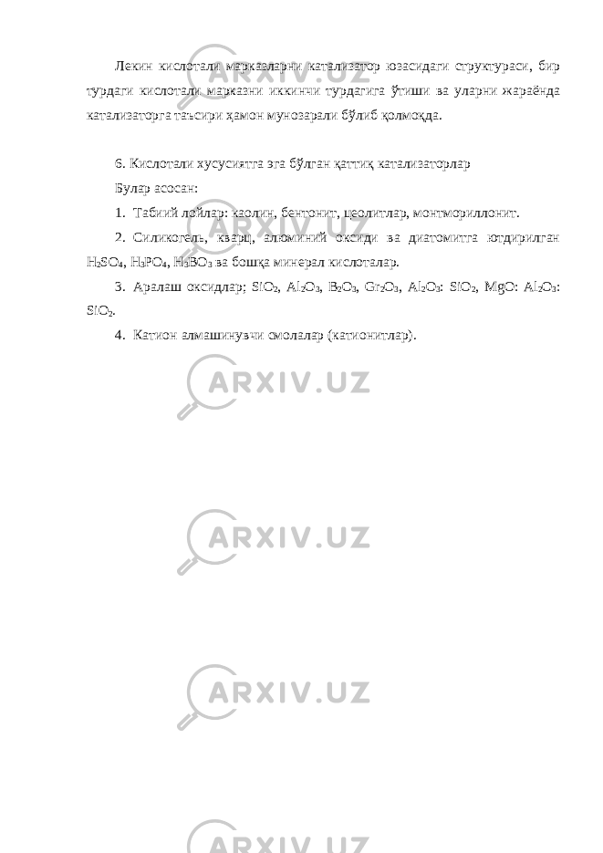 Лекин кислотали марказларни катализатор юзасидаги структураси, бир турдаги кислотали марказни иккинчи турдагига ўтиши ва уларни жараёнда катализаторга таъсири ҳамон мунозарали бўлиб қолмоқда. 6. Кислотали хусусиятга эга бўлган қаттиқ катализаторлар Булар асосан: 1. Табиий лойлар: каолин, бентонит, цеолитлар, монтмориллонит. 2. Силикогель, кварц, алюминий оксиди ва диатомитга ютдирилган H 2 SO 4 , H 3 PO 4 , H 3 BO 3 ва бошқа минерал кислоталар. 3. Аралаш оксидлар ; SiO 2 , Al 2 O 3 , B 2 O 3 , Gr 2 O 3 , Al 2 O 3 : SiO 2 , MgO: Al 2 O 3 : SiO 2 . 4. Катион алмашинувчи смолалар (катионитлар). 