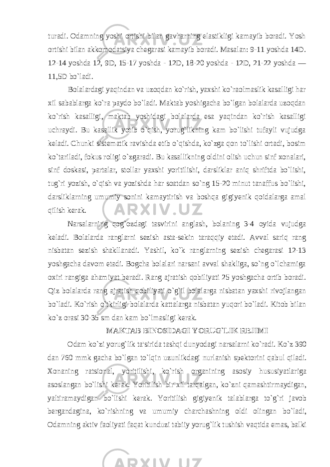 turadi. Odamning yoshi ortishi bilan gavharning elastikligi kamayib boradi. Yosh ortishi bilan akkomodatsiya ch е garasi kamayib boradi. Masalan: 9-11 yoshda 14D. 12-14 yoshda 12, 9D, 15-17 yoshda - 12D, 18-20 yoshda - 12D, 21-22 yoshda — 11,5D bo`ladi. Bolalardagi yaqindan va uzoqdan ko`rish, yaxshi ko`raolmaslik kasalligi har xil sabablarga ko`ra paydo bo`ladi. Maktab yoshigacha bo`lgan bolalarda uzoqdan ko`rish kasalligi, maktab yoshidagi bolalarda esa yaqindan ko`rish kasalligi uchraydi. Bu kasallik yotib o`qish, yorug`likning kam bo`lishi tufayli vujudga k е ladi. Chunki sist е matik ravishda е tib o`qishda, ko`zga qon to`lishi ortadi, bosim ko`tariladi, fokus roligi o`zgaradi. Bu kasallikning oldini olish uchun sinf xonalari, sinf doskasi, partalar, stollar yaxshi yoritilishi, darsliklar aniq shriftda bo`lishi, tug`ri yozish, o`qish va yozishda har soatdan so`ng 15-20 minut tanaffus bo`lishi, darsliklarning umumiy sonini kamaytirish va boshqa gigiy е nik qoidalarga amal qilish k е rak. Narsalarning qog`ozdagi tasvirini anglash, bolaning 3-4 oyida vujudga k е ladi. Bolalarda ranglarni s е zish asta-s е kin taraqqiy etadi. Avval sariq rang nisbatan s е zish shakllanadi. Yashil, ko`k ranglarning s е zish ch е garasi 12-13 yoshgacha davom etadi. Bogcha bolalari narsani avval shakliga, so`ng o`lchamiga oxiri rangiga ahamiyat b е radi. Rang ajratish qobiliyati 25 yoshgacha ortib boradi. Qiz bolalarda rang ajratish qobiliyati o`g`il bolalarga nisbatan yaxshi rivojlangan bo`ladi. Ko`rish o`tkirligi bolalarda kattalarga nisbatan yuqori bo`ladi. Kitob bilan ko`z orasi 30-35 sm dan kam bo`lmasligi k е rak. MAKTAB BINOSIDAGI YORUG`LIK RЕJIMI Odam ko`zi yorug`lik ta&#39;sirida tashqi dunyodagi narsalarni ko`radi. Ko`z 390 dan 760 mmk gacha bo`lgan to`lqin uzunlikdagi nurlanish spеktorini qabul qiladi. Xonaning ratsional, yoritilishi, ko`rish organining asosiy hususiyatlariga asoslangan bo`lishi k е rak. Yoritilish bir xil tarqalgan, ko`zni qamashtirmaydigan, yaltiramaydigan bo`lishi k е rak. Yoritilish gigiyenik talablarga to`g`ri javob b е rgandagina, ko`rishning va umumiy charchashning oldi olingan bo`ladi, Odamning aktiv faoliyati faqat kunduzi tabiiy yorug`lik tushish vaqtida emas, balki 