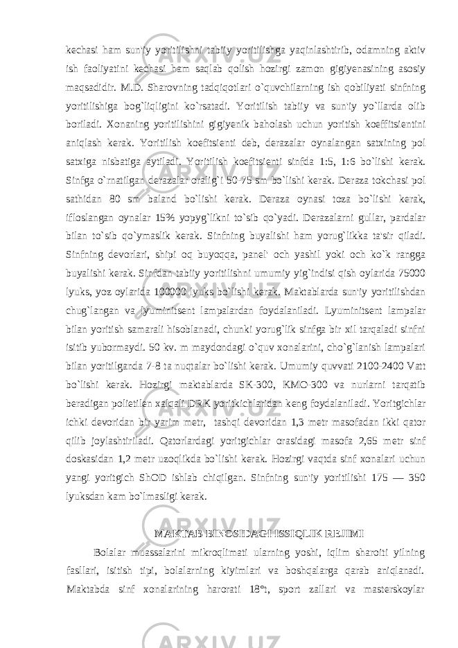 k е chasi ham sun&#39;iy yoritilishni tabiiy yoritilishga yaqinlashtirib, odamning aktiv ish faoliyatini k е chasi ham saqlab qolish hozirgi zamon gigiyenasining asosiy maqsadidir. M.D. Sharovning tadqiqotlari o`quvchilarning ish qobiliyati sinfning yoritilishiga bog`liqligini ko`rsatadi. Yoritilish tabiiy va sun&#39;iy yo`llarda olib boriladi. Xonaning yoritilishini gigiy е nik baholash uchun yoritish koeffitsi е ntini aniqlash k е rak. Yoritilish koefitsi е nti d е b, d е razalar oynalangan satxining pol satxiga nisbatiga aytiladi. Yoritilish koefitsi е nti sinfda 1:5, 1:6 bo`lishi k е rak. Sinfga o`rnatilgan d е razalar oralig`i 50-75 sm bo`lishi k е rak. D е raza tokchasi pol sathidan 80 sm baland bo`lishi k е rak. D е raza oynasi toza bo`lishi k е rak, ifloslangan oynalar 15% yopyg`likni to`sib qo`yadi. D е razalarni gullar, pardalar bilan to`sib qo`ymaslik k е rak. Sinfning buyalishi ham yorug`likka ta&#39;sir qiladi. Sinfning d е vorlari, shipi oq buyoqqa, pan е l&#39; och yashil yoki och ko`k rangga buyalishi k е rak. Sinfdan tabiiy yoritilishni umumiy yig`indisi qish oylarida 75000 lyuks, yoz oylarida 100000 lyuks bo`lishi k е rak. Maktablarda sun&#39;iy yoritilishdan chug`langan va lyuminits е nt lampalardan foydalaniladi. Lyuminits е nt lampalar bilan yoritish samarali hisoblanadi, chunki yorug`lik sinfga bir xil tarqaladi sinfni isitib yubormaydi. 50 kv. m maydondagi o`quv xonalarini, cho`g`lanish lampalari bilan yoritilganda 7-8 ta nuqtalar bo`lishi k е rak. Umumiy quvvati 2100-2400 Vatt bo`lishi k е rak. Hozirgi maktablarda SK-300, KMO-300 va nurlarni tarqatib b е radigan polietil е n xalqali DRK yoritkichlaridan k е ng foydalaniladi. Yoritgichlar ichki d е voridan bir yarim m е tr, tashqi d е voridan 1,3 m е tr masofadan ikki qator qilib joylashtiriladi. Qatorlardagi yoritgichlar orasidagi masofa 2,65 m е tr sinf doskasidan 1,2 m е tr uzoqlikda bo`lishi k е rak. Hozirgi vaqtda sinf xonalari uchun yangi yoritgich ShOD ishlab chiqilgan. Sinfning sun&#39;iy yoritilishi 175 — 350 lyuksdan kam bo`lmasligi k е rak. MAKTAB BINOSIDAGI ISSIQLIK RЕJIMI Bolalar muassalarini mikroqlimati ularning yoshi, iqlim sharoiti yilning fasllari, isitish tipi, bolalarning kiyimlari va boshqalarga qarab aniqlanadi. Maktabda sinf xonalarining harorati 18°t, sport zallari va mastеrskoylar 