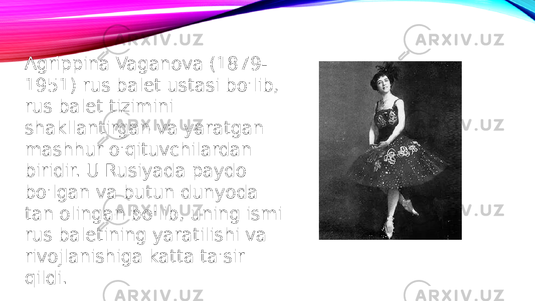Agrippina Vaganova (1879- 1951) rus balet ustasi bo&#39;lib, rus balet tizimini shakllantirgan va yaratgan mashhur o&#39;qituvchilardan biridir. U Rusiyada paydo bo&#39;lgan va butun dunyoda tan olingan bo&#39;lib, uning ismi rus baletining yaratilishi va rivojlanishiga katta ta&#39;sir qildi. 
