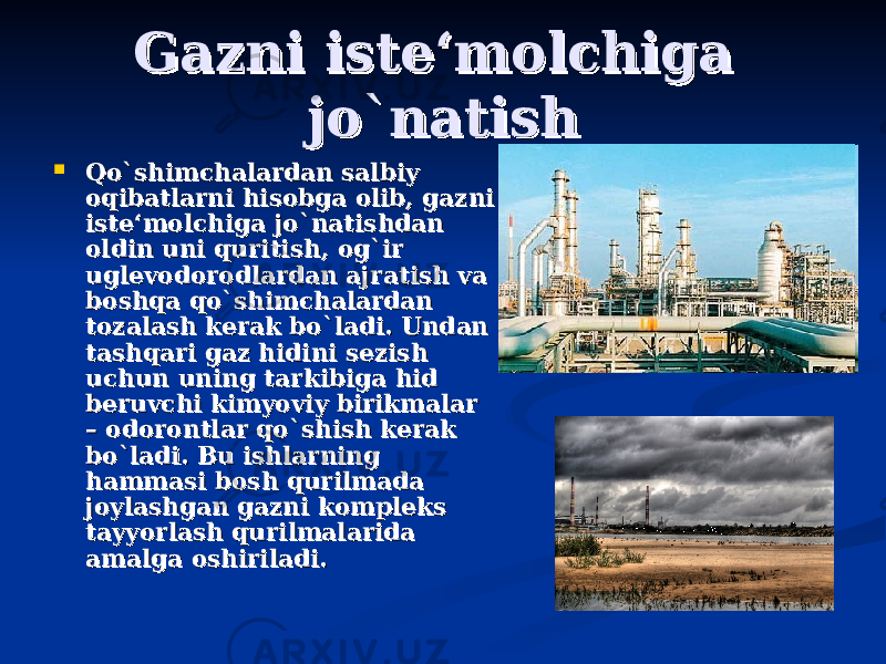 Gazni iste‘molchiga Gazni iste‘molchiga jo`natishjo`natish  Qo`shimchalardan salbiy Qo`shimchalardan salbiy oqibatlarni hisobga olib, gazni oqibatlarni hisobga olib, gazni iste‘molchiga jo`natishdan iste‘molchiga jo`natishdan oldin uni quritish, og`ir oldin uni quritish, og`ir uglevodorodlardan ajratish va uglevodorodlardan ajratish va boshqa qo`shimchalardan boshqa qo`shimchalardan tozalash kerak bo`ladi. Undan tozalash kerak bo`ladi. Undan tashqari gaz hidini sezish tashqari gaz hidini sezish uchun uning tarkibiga hid uchun uning tarkibiga hid beruvchi kimyoviy birikmalar beruvchi kimyoviy birikmalar – odorontlar qo`shish kerak – odorontlar qo`shish kerak bo`ladi. Bu ishlarning bo`ladi. Bu ishlarning hammasi bosh qurilmada hammasi bosh qurilmada joylashgan gazni kompleks joylashgan gazni kompleks tayyorlash qurilmalarida tayyorlash qurilmalarida amalga oshiriladi.amalga oshiriladi. 