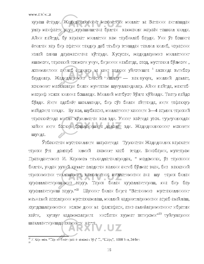 www.arxiv.uz ку раш ётарди. Жадидчиликнинг мохиятини миллат ва Ватанни англашдан улар манфаати учун курашишгача булган хаяжонли жараён ташкил килди. Айни пайтда, бу х аракат миллатни хам тарбиялаб борди. Уни ўз бошига ё ғ илган хар бир офатни та к дир деб таъбир этишдан тахлил к илиб, чорасини излай олиш даражасигача кўтарди. Хусусан, жадидларимиз миллатнинг яшамоғи, тараккий топмоғи учун, биринчи навбатда, озод, мустакил бўлмоғи , лозимлигини англаб етдилар ва кенг халкни уйғотишга 1 алохида эътибор бердилар. Жадидларимиз сиёсий ишлар — хак-хукук, миллий давлат, хокимият масалалари билан мунтазам шуғулландилар. Айни пайтда, мактаб- маориф исло х килина бошлади. Миллий матбуот йўлга к ўйилди. Театр пайдо бўлди. Янги адабиёт шаклланди, бир сўз билан айтганда, янги тафаккур майдонга чикди. Бу хол, шуб х асиз, миллатнинг кеиинги 3—4 асрлик тарихий тара кк иётида мисли кўрилмаган хол эди. Унинг хаётида узо к . тур ғ унликдан кейин янги бос к ич бошланишига далолат эди. Жадидчиликнинг мохияти шунда. Ўзбекистон мустакиллиги шароитида Туркистон Жадидчилик харакати тарихи ўта долзарб илмий ахамият касб этади. Бинобарин, мухтарам Президентимиз И. Каримов таъкидлаганларидек, “ модомики, ўз тарихини билган, ундан рухий кувват оладиган халкни енгиб бўлмас экан, биз хакконий тарихимизни тиклашимиз, халкимизни, миллатимизни ана шу тарих билан куролллантиришимиз зарур. Тарих билан куроллантириш, яна бир бор куроллантириш зарур.” 22 Шунинг билан бирга “Ватанимиз мустакиллининг маънавий асосларини мустахкамлаш, миллий кадриятларимизни асраб-авайлаш, юртдошларимизни ислом дини ва фалсафаси, азиз-авлиёларимизнинг ибратли хаёти, кутлуғ кадамжоларига нисбатан хурмат эхтироми” 23 туйғуларини шакллантиришда ахамияти катта. 22 И Каримов. “Тарихий хотирасиз келажак йўқ” Т., “Шарқ”, 1998 йил, 24 бет. 23 16 