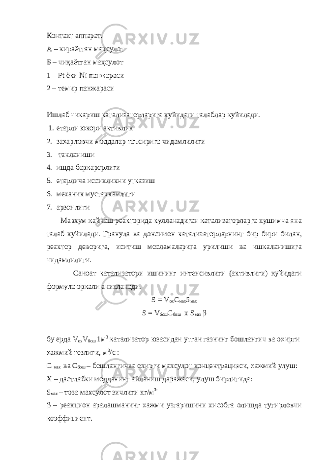 Контакт аппарат. А – кираётган маҳсулот Б – чиқаётган маҳсулот 1 – Pt ёки Ni панжараси 2 – темир панжараси Ишлаб чикариш катализаторларига куйидаги талабл ар куйилади. 1. етарли юкори активлик 2. захарловчи моддалар таъсирига чидамлилиги 3. танланиши 4. ишда баркарорлиги 5. етарлича иссикликни утказиш 6. механик мустахкамлиги 7. арзонлиги Мавхум кайнаш реакторида кулланадиган катализаторларга кушимча яна талаб куйилади. Гранула ва донсимон катализаторларнинг бир бири билан, реактор деворига, иситиш мосламаларига урилиши ва ишкаланишига чидамлилиги. Саноат катализатори ишининг интенсивлиги (активлиги) куйидаги формула оркали аникланади. S = V ох C мах S мах S = V бош C бош х S мах β бу ерда V ох V бош 1м 3 катализатор юзасидан утган газнинг бошлангич ва охирги хажмий тезлиги, м 3 /с : С мах ва С бош – бошлангичва охирги махсулот концентрацияси, хажмий улуш: Х – дастлабки модданинг айланиш даражаси, улуш бирлигида: S мах – тоза махсулот зичлиги кг/м 3:  – реакцион аралашманинг хажми узгаришини хисобга олишда тугирловчи коэффициент. 