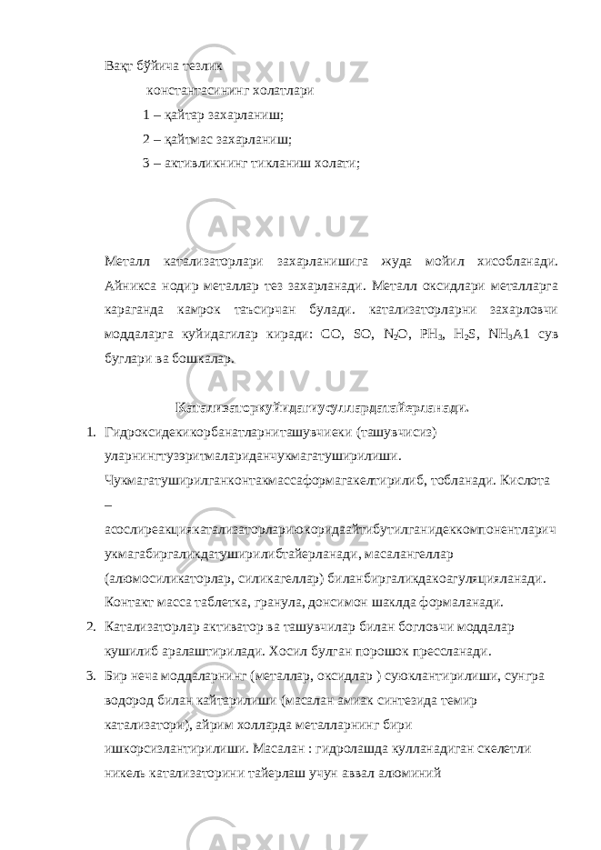 Вақт бўйича тезлик константасининг холатлари 1 – қайтар захарланиш; 2 – қайтмас захарланиш; 3 – активликнинг тикланиш холати; Металл катализаторлари захарланишига жуда мойил хисобланади. Айникса нодир металлар тез захарланади. Металл оксидлари металларга караганда камрок таъсирчан булади. катализаторларни захарловчи моддаларга куйидагилар киради: СО, SO , N 2 O , PH 3 , H 2 S , NH 3 A 1 сув буглари ва бошкалар. Катализаторкуйидагиусуллардатайерланади . 1. Гидроксидекикорбанатларниташувчиеки ( ташувчисиз ) уларнингтузэритмалариданчукмагатуширилиши . Чукмагатуширилганконтакмассаформагакелтирилиб , тобланади . Кислота – асослиреакциякатализаторлариюкоридаайтибутилганидеккомпонентларич укмагабиргаликдатуширилибтайерланади , масалангеллар ( алюмосиликаторлар , силикагеллар ) биланбиргаликдакоагуляцияланади . Контакт масса таблетка , гранула , донсимон шаклда формаланади . 2. Катализаторлар активатор ва ташувчилар билан богловчи моддалар кушилиб аралаштирилади. Хосил булган порошок прессланади. 3. Бир неча моддаларнинг (металлар, оксидлар ) суюклантирилиши, сунгра водород билан кайтарилиши (масалан амиак синтезида темир катализатори), айрим холларда металларнинг бири ишкорсизлантирилиши. Масалан : гидролашда кулланадиган скелетли никель катализаторини тайерлаш учун аввал алюминий 