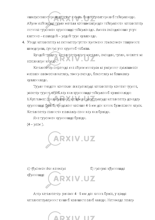 ишкорсизлантирилади, сунг никель билан суюлтирилиб тайерланади. Айрим пайтларда турли металл котишмаларидан тайерланган катализатор ингичка турсимон куринишда тайерланади. Амиак оксидланиши учун платино – палладий – родий тури кулланади. 4. Узида катализатор ва активатор тутган эритмани говаксимон ташувчига шимдириш, сунгра уни куритиб тоблаш. Бундай турдаги катализаторларга металли, оксидли, тузли, кислота ва асослилари киради. Катализатор сифатида яна айрим минерал ва уларнинг аралашмаси масалан алюмосиликатлар, темир оксиди, бокситлар ва бошкалар кулланилади. Турли типдаги контакли аппаратларда катализатор контакт турига, реактор турига караб хар хил куринишда тайерланиб кулланилади: 1.Кузгалмас (фильтрловчи) катламли реакторларда катализатор донадор куринишда булиб, кундаланг кесиши 4-5 мм дан кичик булмаслиги керак. Катализатор солинган полкалар сони хар хил булади. Яна турсимон куринишда булади. (4 – расм ). а) тўрсимон ёки панжара б) гранула кўринишда кўринишда Агар катализатор улчами 4 - 6 мм дан кичик булса, у ҳолда катализаторларнинг пишиб колишига олиб келади. Натижада газлар 