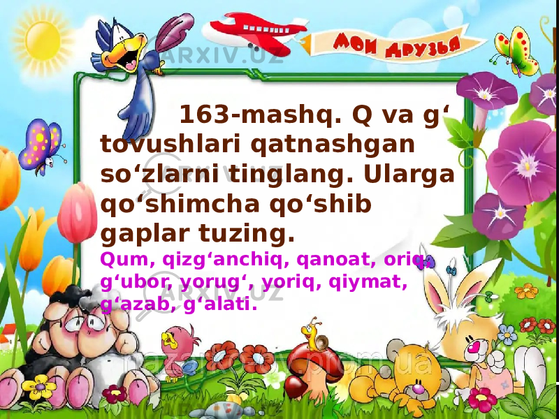  163-mashq. Q va g‘ tovushlari qatnashgan so‘zlarni tinglang. Ularga qo‘shimcha qo‘shib gaplar tuzing. Qum, qizg‘anchiq, qanoat, oriq, g‘ubor, yorug‘, yoriq, qiymat, g‘azab, g‘alati. 