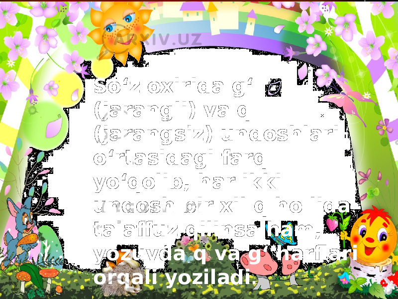 So‘z oxirida g‘ (jarangli) va q (jarangsiz) undoshlari o‘rtasidagi farq yo‘qolib, har ikki undosh bir xil q ho lida talaffuz qilinsa ham, yozuvda q va g‘ harflari orqali yoziladi . 