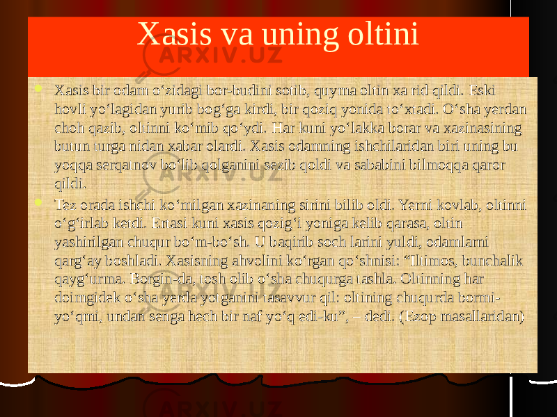 Xasis va uning oltini  Xasis bir odam o‘zidagi bor-budini sotib, quyma oltin xa rid qildi. Eski hovli yo‘lagidan yurib bog‘ga kirdi, bir qoziq yonida to‘xtadi. O‘sha yerdan choh qazib, oltinni ko‘mib qo‘ydi. Har kuni yo‘lakka borar va xazinasining butun turga nidan xabar olardi. Xasis odamning ishchilaridan biri uning bu yoqqa serqatnov bo‘lib qolganini sezib qoldi va sababini bilmoqqa qaror qildi.  Tez orada ishchi ko‘milgan xazinaning sirini bilib oldi. Yerni kovlab, oltinni o‘g‘irlab ketdi. Ertasi kuni xasis qozig‘i yoniga kelib qarasa, oltin yashirilgan chuqur bo‘m-bo‘sh. U baqirib soch larini yuldi, odamlarni qarg‘ay boshladi. Xasisning ahvolini ko‘rgan qo‘shnisi: “Iltimos, bunchalik qayg‘urma. Borgin-da, tosh olib o‘sha chuqurga tashla. Oltinning har doimgidek o‘sha yerda yotganini tasavvur qil: oltining chuqurda bormi- yo‘qmi, undan senga hech bir naf yo‘q edi-ku”, – dedi. (Ezop masallaridan) 