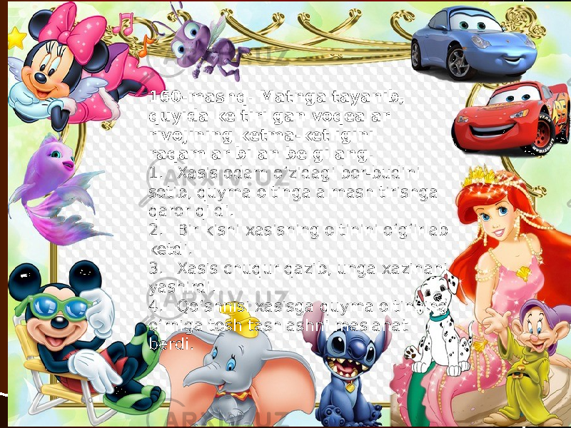 160-mashq. Matnga tayanib, quyida keltirilgan voqealar rivojining ketma-ketligini raqamlar bilan belgilang. 1. Xasis odam o‘zidagi bor-budini sotib, quyma oltinga almash tirishga qaror qildi. 2. Bir kishi xasisning oltinini o‘g‘irlab ketdi. 3. Xasis chuqur qazib, unga xazinani yashirdi. 4. Qo‘shnisi xasisga quyma oltinning o‘rniga tosh tashlashni maslahat berdi. 