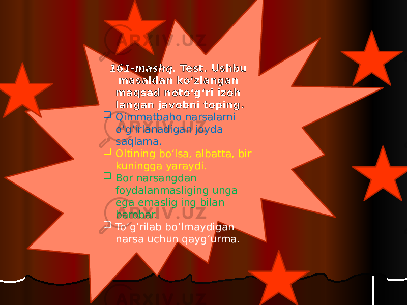 161-mashq. Test. Ushbu masaldan ko‘zlangan maqsad noto‘g‘ri izoh langan javobni toping.  Qimmatbaho narsalarni o‘g‘irlanadigan joyda saqlama.  Oltining bo‘lsa, albatta, bir kuningga yaraydi.  Bor narsangdan foydalanmasliging unga ega emaslig ing bilan barobar.  To‘g‘rilab bo‘lmaydigan narsa uchun qayg‘urma. 