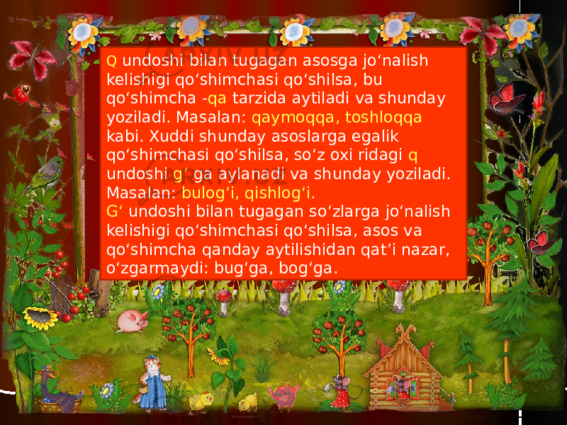 Q undoshi bilan tugagan asosga jo‘nalish kelishigi qo‘shimchasi qo‘shilsa, bu qo‘shimcha - qa tarzida aytiladi va shunday yoziladi. Masalan: qaymoqqa, toshloqqa kabi. Xuddi shunday asoslarga egalik qo‘shimchasi qo‘shilsa, so‘z oxi ridagi q undoshi g‘ ga aylanadi va shunday yoziladi. Masalan: bulog‘i, qishlog‘i . G‘ undoshi bilan tugagan so‘zlarga jo‘nalish kelishigi qo‘shimchasi qo‘shilsa, asos va qo‘shimcha qanday aytilishidan qat’i nazar, o‘zgarmaydi: bug‘ga, bog‘ga. 