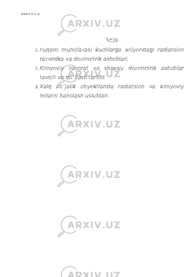 www.arxiv.uz Reja: 1. Fuqaro muhofazasi kuchlarga ixtiyoridagi radiatsion razvedka va dozimetrik asboblari. 2. Kimyoviy nazorat va shaxsiy dozimetrik asboblar tavsifi va qo`llash tartibi. 3. Xalq xo`jalik obyektlarida radiatsion va kimyoviy holatni baholash uslublari . 
