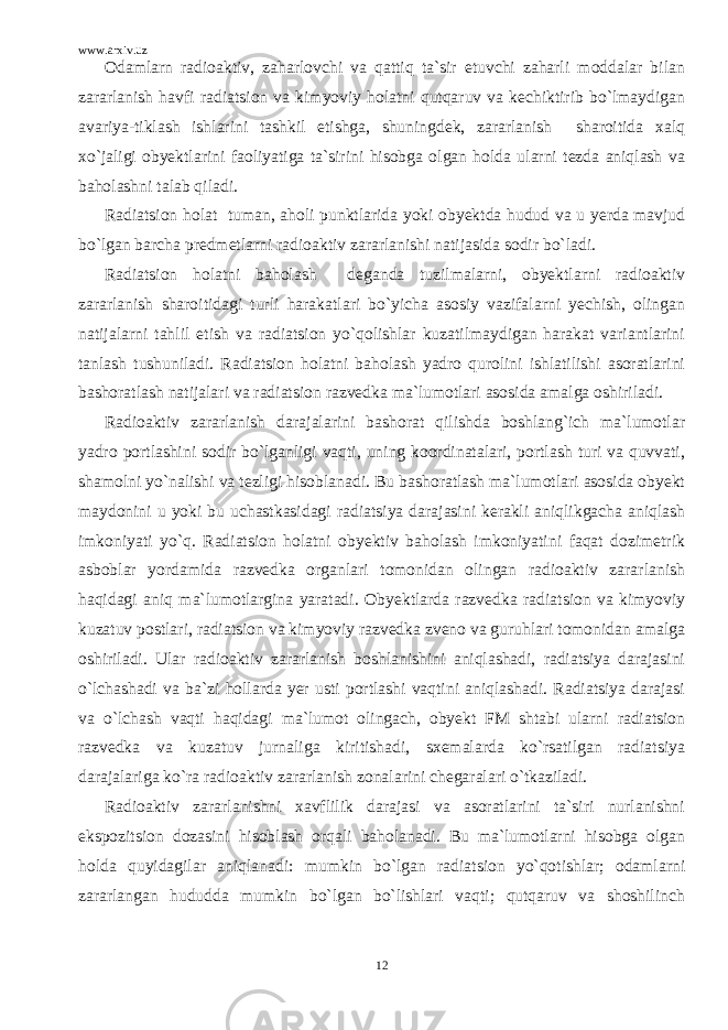 www.arxiv.uz Odamlarn radioaktiv, zaharlovchi va qattiq ta`sir etuvchi zaharli moddalar bilan zararlanish havfi radiatsion va kimyoviy holatni qutqaruv va kechiktirib bo`lmaydigan avariya-tiklash ishlarini tashkil etishga, shuningdek, zararlanish sharoitida xalq xo`jaligi obyektlarini faoliyatiga ta`sirini hisobga olgan holda ularni tezda aniqlash va baholashni talab qiladi. Radiatsion holat tuman, aholi punktlarida yoki obyektda hudud va u yerda mavjud bo`lgan barcha predmetlarni radioaktiv zararlanishi natijasida sodir bo`ladi. Radiatsion holatni baholash deganda tuzilmalarni, obyektlarni radioaktiv zararlanish sharoitidagi turli harakatlari bo`yicha asosiy vazifalarni yechish, olingan natijalarni tahlil etish va radiatsion yo`qolishlar kuzatilmaydigan harakat variantlarini tanlash tushuniladi. Radiatsion holatni baholash yadro qurolini ishlatilishi asoratlarini bashoratlash natijalari va radiatsion razvedka ma`lumotlari asosida amalga oshiriladi. Radioaktiv zararlanish darajalarini bashorat qilishda boshlang`ich ma`lumotlar yadro portlashini sodir bo`lganligi vaqti, uning koordinatalari, portlash turi va quvvati, shamolni yo`nalishi va tezligi hisoblanadi. Bu bashoratlash ma`lumotlari asosida obyekt maydonini u yoki bu uchastkasidagi radiatsiya darajasini kerakli aniqlikgacha aniqlash imkoniyati yo`q. Radiatsion holatni obyektiv baholash imkoniyatini faqat dozimetrik asboblar yordamida razvedka organlari tomonidan olingan radioaktiv zararlanish haqidagi aniq ma`lumotlargina yaratadi. Obyektlarda razvedka radiatsion va kimyoviy kuzatuv postlari, radiatsion va kimyoviy razvedka zveno va guruhlari tomonidan amalga oshiriladi. Ular radioaktiv zararlanish boshlanishini aniqlashadi, radiatsiya darajasini o`lchashadi va ba`zi hollarda yer usti portlashi vaqtini aniqlashadi. Radiatsiya darajasi va o`lchash vaqti haqidagi ma`lumot olingach, obyekt FM shtabi ularni radiatsion razvedka va kuzatuv jurnaliga kiritishadi, sxemalarda ko`rsatilgan radiatsiya darajalariga ko`ra radioaktiv zararlanish zonalarini chegaralari o`tkaziladi. Radioaktiv zararlanishni xavflilik darajasi va asoratlarini ta`siri nurlanishni ekspozitsion dozasini hisoblash orqali baholanadi. Bu ma`lumotlarni hisobga olgan holda quyidagilar aniqlanadi: mumkin bo`lgan radiatsion yo`qotishlar; odamlarni zararlangan hududda mumkin bo`lgan bo`lishlari vaqti; qutqaruv va shoshilinch 12 