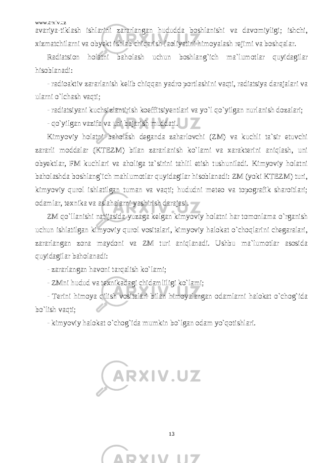 www.arxiv.uz avariya-tiklash ishlarini zararlangan hududda boshlanishi va davomiyligi; ishchi, xizmatchilarni va obyekt ishlab chiqarish faoliyatini himoyalash rejimi va boshqalar. Radiatsion holatni baholash uchun boshlang`ich ma`lumotlar quyidagilar hisoblanadi: - radioaktiv zararlanish kelib chiqqan yadro portlashini vaqti, radiatsiya darajalari va ularni o`lchash vaqti; - radiatsiyani kuchsizlantirish koeffitsiyentlari va yo`l qo`yilgan nurlanish dozalari; - qo`yilgan vazifa va uni bajarish muddati. Kimyoviy holatni baholash deganda zaharlovchi (ZM) va kuchli ta`sir etuvchi zararli moddalar (KTEZM) bilan zararlanish ko`lami va xarakterini aniqlash, uni obyektlar, FM kuchlari va aholiga ta`sirini tahlil etish tushuniladi. Kimyoviy holatni baholashda boshlang`ich mahlumotlar quyidagilar hisoblanadi: ZM (yoki KTEZM) turi, kimyoviy qurol ishlatilgan tuman va vaqti; hududni meteo va topografik sharoitlari; odamlar, texnika va aslahalarni yashirish darajasi. ZM qo`llanishi natijasida yuzaga kelgan kimyoviy holatni har tomonlama o`rganish uchun ishlatilgan kimyoviy qurol vositalari, kimyoviy halokat o`choqlarini chegaralari, zararlangan zona maydoni va ZM turi aniqlanadi. Ushbu ma`lumotlar asosida quyidagilar baholanadi: - zararlangan havoni tarqalish ko`lami; - ZMni hudud va texnikadagi chidamliligi ko`lami; - Terini himoya qilish vositalari bilan himoyalangan odamlarni halokat o`chog`ida bo`lish vaqti; - kimyoviy halokat o`chog`ida mumkin bo`lgan odam yo`qotishlari. 13 