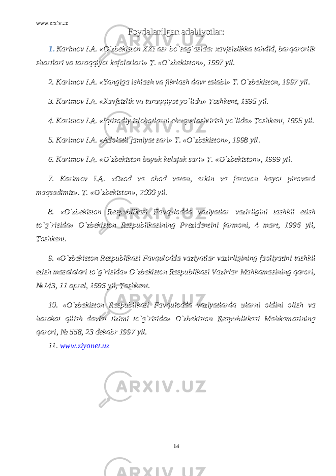 www.arxiv.uz Foydalanilgan adabiyotlar: 1. Karimov I.A. «O`zbekiston XXI asr bo`sag`asida: xavfsizlikka tahdid, barqarorlik shartlari va taraqqiyot kafolatlari» T. «O`zbekiston», 1997 yil. 2. Karimov I.A. «Yangiga ishlash va fikrlash davr talabi» T. O`zbekiston, 1997 yil. 3. Karimov I.A. «Xavfsizlik va taraqqiyot yo`lida» Toshkent, 1995 yil. 4. Karimov I.A. «Iqtisodiy islohotlarni chuqurlashtirish yo`lida» Toshkent, 1995 yil. 5. Karimov I.A. «Adolatli jamiyat sari» T. «O`zbekiston», 1998 yil. 6. Karimov I.A. «O`zbekiston buyuk kelajak sari» T. «O`zbekiston», 1999 yil. 7. Karimov I.A. «Ozod va obod vatan, erkin va farovon hayot pirovard maqsadimiz». T. «O`zbekiston», 2000 yil. 8. «O`zbekiston Respublikasi Favqulodda vaziyatlar vazirligini tashkil etish to`g`risida» O`zbekiston Respublikasining Prezidentini farmoni, 4 mart, 1996 yil, Toshkent. 9. «O`zbekiston Respublikasi Favqulodda vaziyatlar vazirligining faoliyatini tashkil etish masalalari to`g`risida» O`zbekiston Respublikasi Vazirlar Mahkamasining qarori, №143, 11 aprel, 1996 yil, Tashkent. 10. «O`zbekiston Respublikasi Favqulodda vaziyatlarda ularni oldini olish va harakat qilish davlat tizimi to`g`risida» O`zbekiston Respublitkasi Mahkamasining qarori, № 558, 23 dekabr 1997 yil . 11. www.ziyonet.uz 14 