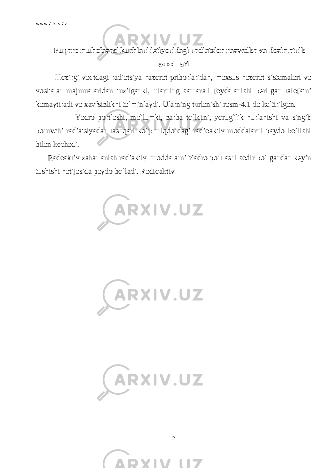 www.arxiv.uz Fuqaro muhofazasi kuchlari ixtiyoridagi radiatsion razvedka va dozimetrik asboblari Hozirgi vaqtdagi radiatsiya nazorat priborlaridan, maxsus nazorat sistemalari va vositalar majmualaridan tuzilganki, ularning samarali foydalanishi berilgan talofatni kamaytiradi va xavfsizlikni ta`minlaydi. Ularning turlanishi rasm-4.1 da keltirilgan. Yadro portlashi, ma`lumki, zarba to`lqini, yorug`lik nurlanishi va singib boruvchi radiatsiyadan tashqari ko`p miqdordagi radioaktiv moddalarni paydo bo`lishi bilan kechadi. Radoaktiv zaharlanish radiaktiv moddalarni Yadro portlashi sodir bo`lgandan keyin tushishi natijasida paydo bo`ladi. Radioaktiv 2 