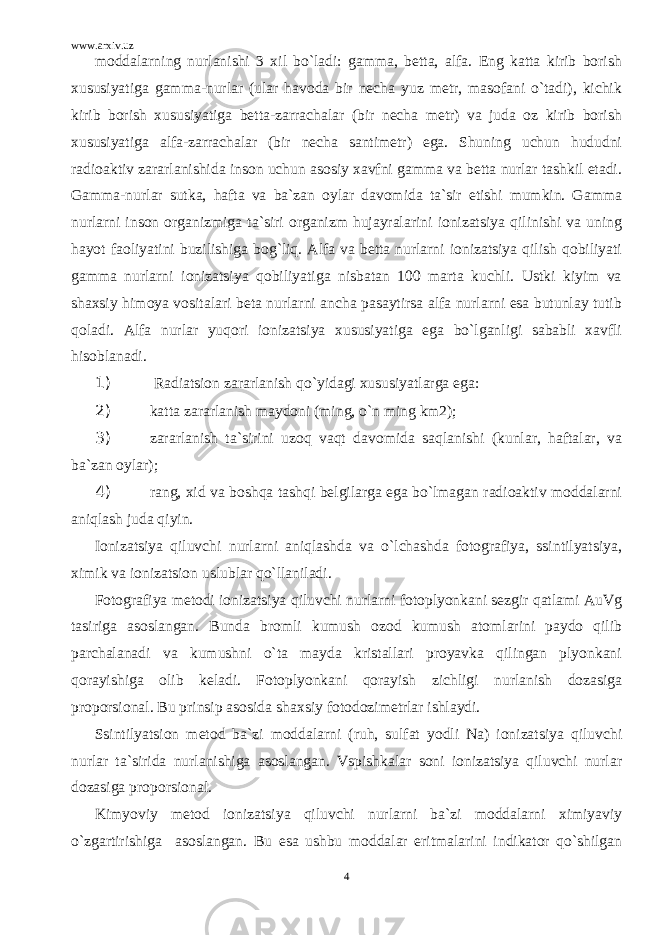 www.arxiv.uz moddalarning nurlanishi 3 xil bo`ladi: gamma, betta, alfa. Eng katta kirib borish xususiyatiga gamma-nurlar (ular havoda bir necha yuz metr, masofani o`tadi), kichik kirib borish xususiyatiga betta-zarrachalar (bir necha metr) va juda oz kirib borish xususiyatiga alfa-zarrachalar (bir necha santimetr) ega. Shuning uchun hududni radioaktiv zararlanishida inson uchun asosiy xavfni gamma va betta nurlar tashkil etadi. Gamma-nurlar sutka, hafta va ba`zan oylar davomida ta`sir etishi mumkin. Gamma nurlarni inson organizmiga ta`siri organizm hujayralarini ionizatsiya qilinishi va uning hayot faoliyatini buzilishiga bog`liq. Alfa va betta nurlarni ionizatsiya qilish qobiliyati gamma nurlarni ionizatsiya qobiliyatiga nisbatan 100 marta kuchli. Ustki kiyim va shaxsiy himoya vositalari beta nurlarni ancha pasaytirsa alfa nurlarni esa butunlay tutib qoladi. Alfa nurlar yuqori ionizatsiya xususiyatiga ega bo`lganligi sababli xavfli hisoblanadi. 1) Radiatsion zararlanish qo`yidagi xususiyatlarga ega: 2) katta zararlanish maydoni (ming, o`n ming km2); 3) zararlanish ta`sirini uzoq vaqt davomida saqlanishi (kunlar, haftalar, va ba`zan oylar); 4) rang, xid va boshqa tashqi belgilarga ega bo`lmagan radioaktiv moddalarni aniqlash juda qiyin. Ionizatsiya qiluvchi nurlarni aniqlashda va o`lchashda fotografiya, ssintilyatsiya, ximik va ionizatsion uslublar qo`llaniladi. Fotografiya metodi ionizatsiya qiluvchi nurlarni fotoplyonkani sezgir qatlami AuVg tasiriga asoslangan. Bunda bromli kumush ozod kumush atomlarini paydo qilib parchalanadi va kumushni o`ta mayda kristallari proyavka qilingan plyonkani qorayishiga olib keladi. Fotoplyonkani qorayish zichligi nurlanish dozasiga proporsional. Bu prinsip asosida shaxsiy fotodozimetrlar ishlaydi. Ssintilyatsion metod ba`zi moddalarni (ruh, sulfat yodli Na) ionizatsiya qiluvchi nurlar ta`sirida nurlanishiga asoslangan. Vspishkalar soni ionizatsiya qiluvchi nurlar dozasiga proporsional. Kimyoviy metod ionizatsiya qiluvchi nurlarni ba`zi moddalarni ximiyaviy o`zgartirishiga asoslangan. Bu esa ushbu moddalar eritmalarini indikator qo`shilgan 4 