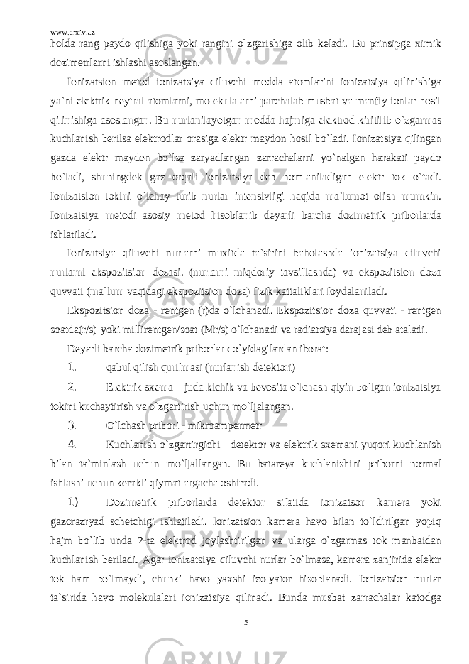 www.arxiv.uz holda rang paydo qilishiga yoki rangini o`zgarishiga olib keladi. Bu prinsipga ximik dozimetrlarni ishlashi asoslangan. Ionizatsion metod ionizatsiya qiluvchi modda atomlarini ionizatsiya qilinishiga ya`ni elektrik neytral atomlarni, molekulalarni parchalab musbat va manfiy ionlar hosil qilinishiga asoslangan. Bu nurlanilayotgan modda hajmiga elektrod kiritilib o`zgarmas kuchlanish berilsa elektrodlar orasiga elektr maydon hosil bo`ladi. Ionizatsiya qilingan gazda elektr maydon bo`lsa zaryadlangan zarrachalarni yo`nalgan harakati paydo bo`ladi, shuningdek gaz orqali ionizatsiya deb nomlaniladigan elektr tok o`tadi. Ionizatsion tokini o`lchay turib nurlar intensivligi haqida ma`lumot olish mumkin. Ionizatsiya metodi asosiy metod hisoblanib deyarli barcha dozimetrik priborlarda ishlatiladi. Ionizatsiya qiluvchi nurlarni muxitda ta`sirini baholashda ionizatsiya qiluvchi nurlarni ekspozitsion dozasi. (nurlarni miqdoriy tavsiflashda) va ekspozitsion doza quvvati (ma`lum vaqtdagi ekspozitsion doza) fizik kattaliklari foydalaniladi. Ekspozitsion doza - rentgen (r)da o`lchanadi. Ekspozitsion doza quvvati - rentgen soatda(r/s)-yoki millirentgen/soat (Mr/s) o`lchanadi va radiatsiya darajasi deb ataladi. Deyarli barcha dozimetrik priborlar qo`yidagilardan iborat: 1. qabul qilish qurilmasi (nurlanish detektori) 2. Elektrik sxema – juda kichik va bevosita o`lchash qiyin bo`lgan ionizatsiya tokini kuchaytirish va o`zgartirish uchun mo`ljalangan. 3. O`lchash pribori - mikroampermetr 4. Kuchlanish o`zgartirgichi - detektor va elektrik sxemani yuqori kuchlanish bilan ta`minlash uchun mo`ljallangan. Bu batareya kuchlanishini priborni normal ishlashi uchun kerakli qiymatlargacha oshiradi. 1) Dozimetrik priborlarda detektor sifatida ionizatson kamera yoki gazorazryad schetchigi ishlatiladi. Ionizatsion kamera havo bilan to`ldirilgan yopiq hajm bo`lib unda 2-ta elektrod joylashtirilgan va ularga o`zgarmas tok manbaidan kuchlanish beriladi. Agar ionizatsiya qiluvchi nurlar bo`lmasa, kamera zanjirida elektr tok ham bo`lmaydi, chunki havo yaxshi izolyator hisoblanadi. Ionizatsion nurlar ta`sirida havo molekulalari ionizatsiya qilinadi. Bunda musbat zarrachalar katodga 5 