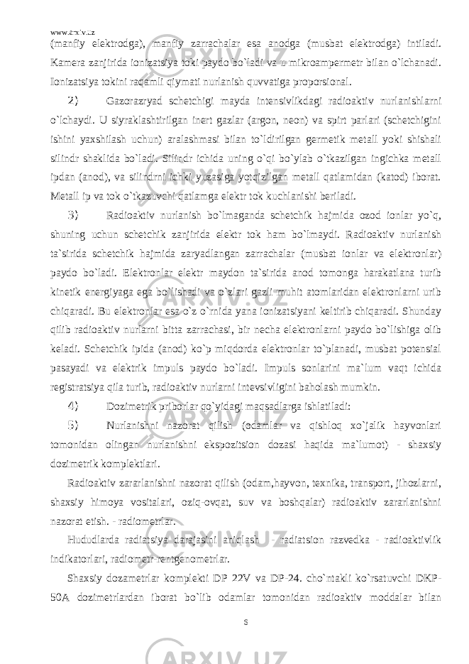 www.arxiv.uz (manfiy elektrodga), manfiy zarrachalar esa anodga (musbat elektrodga) intiladi. Kamera zanjirida ionizatsiya toki paydo bo`ladi va u mikroampermetr bilan o`lchanadi. Ionizatsiya tokini raqamli qiymati nurlanish quvvatiga proporsional. 2) Gazorazryad schetchigi mayda intensivlikdagi radioaktiv nurlanishlarni o`lchaydi. U siyraklashtirilgan inert gazlar (argon, neon) va spirt parlari (schetchigini ishini yaxshilash uchun) aralashmasi bilan to`ldirilgan germetik metall yoki shishali silindr shaklida bo`ladi. Silindr ichida uning o`qi bo`ylab o`tkazilgan ingichka metall ipdan (anod), va silindrni ichki yuzasiga yotqizilgan metall qatlamidan (katod) iborat. Metall ip va tok o`tkazuvchi qatlamga elektr tok kuchlanishi beriladi. 3) Radioaktiv nurlanish bo`lmaganda schetchik hajmida ozod ionlar yo`q, shuning uchun schetchik zanjirida elektr tok ham bo`lmaydi. Radioaktiv nurlanish ta`sirida schetchik hajmida zaryadlangan zarrachalar (musbat ionlar va elektronlar) paydo bo`ladi. Elektronlar elektr maydon ta`sirida anod tomonga harakatlana turib kinetik energiyaga ega bo`lishadi va o`zlari gazli muhit atomlaridan elektronlarni urib chiqaradi. Bu elektronlar esa o`z o`rnida yana ionizatsiyani keltirib chiqaradi. Shunday qilib radioaktiv nurlarni bitta zarrachasi, bir necha elektronlarni paydo bo`lishiga olib keladi. Schetchik ipida (anod) ko`p miqdorda elektronlar to`planadi, musbat potensial pasayadi va elektrik impuls paydo bo`ladi. Impuls sonlarini ma`lum vaqt ichida registratsiya qila turib, radioaktiv nurlarni intevsivligini baholash mumkin. 4) Dozimetrik priborlar qo`yidagi maqsadlarga ishlatiladi: 5) Nurlanishni nazorat qilish (odamlar va qishloq xo`jalik hayvonlari tomonidan olingan nurlanishni ekspozitsion dozasi haqida ma`lumot) - shaxsiy dozimetrik komplektlari. Radioaktiv zararlanishni nazorat qilish (odam,hayvon, texnika, transport, jihozlarni, shaxsiy himoya vositalari, oziq-ovqat, suv va boshqalar) radioaktiv zararlanishni nazorat etish. - radiometrlar. Hududlarda radiatsiya darajasini aniqlash - radiatsion razvedka - radioaktivlik indikatorlari, radiometr-rentgenometrlar. Shaxsiy dozametrlar komplekti DP 22V va DP-24. cho`ntakli ko`rsatuvchi DKP- 50A dozimetrlardan iborat bo`lib odamlar tomonidan radioaktiv moddalar bilan 6 