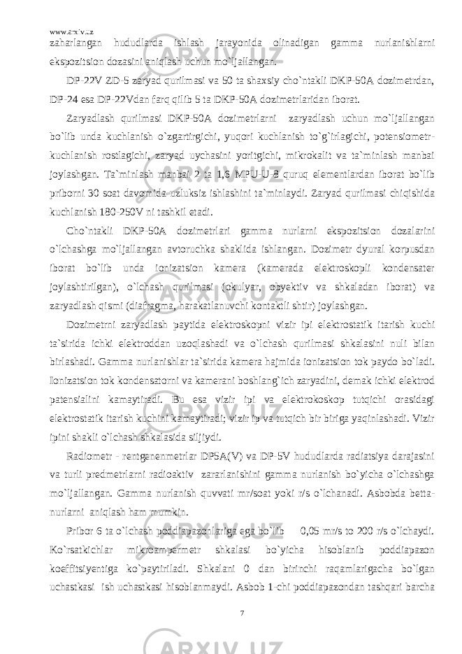 www.arxiv.uz zaharlangan hududlarda ishlash jarayonida olinadigan gamma nurlanishlarni ekspozitsion dozasini aniqlash uchun mo`ljallangan. DP-22V ZD-5 zaryad qurilmasi va 50 ta shaxsiy cho`ntakli DKP-50A dozimetrdan, DP-24 esa DP-22Vdan farq qilib 5 ta DKP-50A dozimetrlaridan iborat. Zaryadlash qurilmasi DKP-50A dozimetrlarni zaryadlash uchun mo`ljallangan bo`lib unda kuchlanish o`zgartirgichi, yuqori kuchlanish to`g`irlagichi, potensiometr- kuchlanish rostlagichi, zaryad uychasini yoritgichi, mikrokalit va ta`minlash manbai joylashgan. Ta`minlash manbai 2 ta 1,6 MPU-U-8 quruq elementlardan iborat bo`lib priborni 30 soat davomida uzluksiz ishlashini ta`minlaydi. Zaryad qurilmasi chiqishida kuchlanish 180-250V ni tashkil etadi. Cho`ntakli DKP-50A dozimetrlari gamma nurlarni ekspozitsion dozalarini o`lchashga mo`ljallangan avtoruchka shaklida ishlangan. Dozimetr dyural korpusdan iborat bo`lib unda ionizatsion kamera (kamerada elektroskopli kondensater joylashtirilgan), o`lchash qurilmasi (okulyar, obyektiv va shkaladan iborat) va zaryadlash qismi (diafragma, harakatlanuvchi kontaktli shtir) joylashgan. Dozimetrni zaryadlash paytida elektroskopni vizir ipi elektrostatik itarish kuchi ta`sirida ichki elektroddan uzoqlashadi va o`lchash qurilmasi shkalasini nuli bilan birlashadi. Gamma nurlanishlar ta`sirida kamera hajmida ionizatsion tok paydo bo`ladi. Ionizatsion tok kondensatorni va kamerani boshlang`ich zaryadini, demak ichki elektrod patensialini kamaytiradi. Bu esa vizir ipi va elektrokoskop tutqichi orasidagi elektrostatik itarish kuchini kamaytiradi; vizir ip va tutqich bir biriga yaqinlashadi. Vizir ipini shakli o`lchash shkalasida siljiydi. Radiometr - rentgenenmetrlar DP5A(V) va DP-5V hududlarda radiatsiya darajasini va turli predmetrlarni radioaktiv zararlanishini gamma nurlanish bo`yicha o`lchashga mo`ljallangan. Gamma nurlanish quvvati mr/soat yoki r/s o`lchanadi. Asbobda betta- nurlarni aniqlash ham mumkin. Pribor 6 ta o`lchash poddiapazonlariga ega bo`lib 0,05 mr/s to 200 r/s o`lchaydi. Ko`rsatkichlar mikroampermetr shkalasi bo`yicha hisoblanib poddiapazon koeffitsiyentiga ko`paytiriladi. Shkalani 0 dan birinchi raqamlarigacha bo`lgan uchastkasi ish uchastkasi hisoblanmaydi. Asbob 1-chi poddiapazondan tashqari barcha 7 