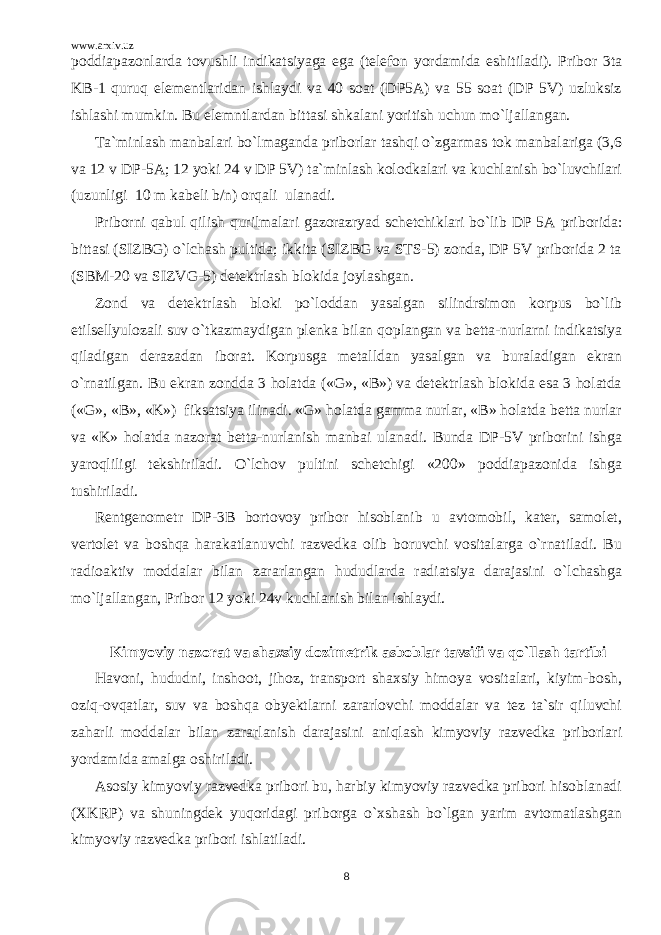 www.arxiv.uz poddiapazonlarda tovushli indikatsiyaga ega (telefon yordamida eshitiladi). Pribor 3ta KB-1 quruq elementlaridan ishlaydi va 40 soat (DP5A) va 55 soat (DP 5V) uzluksiz ishlashi mumkin. Bu elemntlardan bittasi shkalani yoritish uchun mo`ljallangan. Ta`minlash manbalari bo`lmaganda priborlar tashqi o`zgarmas tok manbalariga (3,6 va 12 v DP-5A; 12 yoki 24 v DP 5V) ta`minlash kolodkalari va kuchlanish bo`luvchilari (uzunligi 10 m kabeli b/n) orqali ulanadi. Priborni qabul qilish qurilmalari gazorazryad schetchiklari bo`lib DP 5A priborida: bittasi (SIZBG) o`lchash pultida; ikkita (SIZBG va STS-5) zonda, DP 5V priborida 2 ta (SBM-20 va SIZVG-5) detektrlash blokida joylashgan. Zond va detektrlash bloki po`loddan yasalgan silindrsimon korpus bo`lib etilsellyulozali suv o`tkazmaydigan plenka bilan qoplangan va betta-nurlarni indikatsiya qiladigan derazadan iborat. Korpusga metalldan yasalgan va buraladigan ekran o`rnatilgan. Bu ekran zondda 3 holatda («G», «B») va detektrlash blokida esa 3 holatda («G», «B», «K») fiksatsiya ilinadi. «G» holatda gamma nurlar, «B» holatda betta nurlar va «K» holatda nazorat betta-nurlanish manbai ulanadi. Bunda DP-5V priborini ishga yaroqliligi tekshiriladi. O`lchov pultini schetchigi «200» poddiapazonida ishga tushiriladi. Rentgenometr DP-3B bortovoy pribor hisoblanib u avtomobil, kater, samolet, vertolet va boshqa harakatlanuvchi razvedka olib boruvchi vositalarga o`rnatiladi. Bu radioaktiv moddalar bilan zararlangan hududlarda radiatsiya darajasini o`lchashga mo`ljallangan, Pribor 12 yoki 24v kuchlanish bilan ishlaydi. Kimyoviy nazorat va shaxsiy dozimetrik asboblar tavsifi va qo`llash tartibi Havoni, hududni, inshoot, jihoz, transport shaxsiy himoya vositalari, kiyim-bosh, oziq-ovqatlar, suv va boshqa obyektlarni zararlovchi moddalar va tez ta`sir qiluvchi zaharli moddalar bilan zararlanish darajasini aniqlash kimyoviy razvedka priborlari yordamida amalga oshiriladi. Asosiy kimyoviy razvedka pribori bu, harbiy kimyoviy razvedka pribori hisoblanadi (XKRP) va shuningdek yuqoridagi priborga o`xshash bo`lgan yarim avtomatlashgan kimyoviy razvedka pribori ishlatiladi. 8 