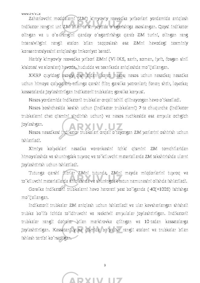 www.arxiv.uz Zaharlovchi moddalarni (ZM) kimyoviy razvedka priborlari yordamida aniqlash indikator rangini uni ZM bilan ta`sir paytida o`zgarishiga asoslangan. Qaysi indikator olingan va u o`z rangini qanday o`zgartirishga qarab ZM turini, olingan rang intensivligini rangli etalon bilan taqqoslash esa ZMni havodagi taxminiy konsentratsiyasini aniqlashga imkoniyat beradi. Harbiy kimyoviy razvedka pribori ZMni (VI-IKS, zarin, zoman, iprit, fosgen sinil kislotasi va xlorsian) havoda, hududda va texnikada aniqlashda mo`ljallangan. XKRP quyidagi asosiy qismlardan iborat: nasos; nasos uchun nasadka; nasadka uchun himoya qalpoqlari; tutunga qarshi filtr; garelka patronlari; fonar; shtir, lopatka; kassetalarda joylashtirilgan indikatorli trubkalar; gorelka korpusi. Nasos yordamida indikatorli trubkalar orqali tahlil qilinayotgan havo o`tkaziladi. Nasos boshchasida kesish uchun (indikator trubkalarni) 2-ta chuqurcha (indikator trubkalarni chet qismini sindirish uchun) va nasos ruchkasida esa ampula ochgich joylashgan. Nasos nasadkasi indikator trubkalari orqali o`tayotgan ZM parlarini oshirish uchun ishlatiladi. Ximiya kolpaklari nasadka voronkasini ichki qismini ZM tomchilaridan himoyalashda va shuningdek tuproq va to`kiluvchi materiallarda ZM tekshirishda ularni joylashtirish uchun ishlatiladi. Tutunga qarshi filtrlar ZMni tutunda, ZMni mayda miqdorlarini tuproq va to`kiluvchi materiallarda aniqlashda va shuningdek tutun namunasini olishda ishlatiladi. Gorelka indikatorli trubkalarni havo harorati past bo`lganda (-40(+100S) isitishga mo`ljallangan. Indikatorli trubkalar ZM aniqlash uchun ishlatiladi va ular kavsharlangan shishali trubka bo`lib ichida to`ldiruvchi va reaktivli ampulalar joylashtirilgan. Indikatorli trubkalar rangli doiralar bilan markirovka qilingan va 10-tadan kassetalarga joylashtirilgan. Kassetani yuza qismida bo`yalish rangli etaloni va trubkalar bilan ishlash tartibi ko`rsatilgan. 9 