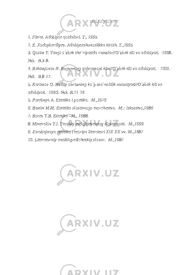 Adabiyotlar: 1. Fitrat. Adabiyot qoidalari. T., 1995 2. E. Xudoyberdiyev. Adabiyotshunoslikka kirish. T.,1995 3. Qosim Y. Yangi o`zbek she`riyatida ramzlar//O`zbek tili va adabiyoti. -1998.- №5.- B.3-8. 4. Rahimjonov N. Bugunning qahramoni kim//O`zbek tili va adabiyoti. - 2001.- №6.- B.8-12. 5. Karimov O. Badiiy obrazning ko`p ma`nolilik xususiyati//O`zbek tili va adabiyoti. -1990.-№3.-B.21-26 5. Potebnya A. Estetika i poetika. -M.,1976 6. Baxtin M.M. Estetika slovesnogo tvorchestva. -M.: Iskusstvo,1986 7. Borev Y.B. Estetika –M., 1988. 8. Mineralov Y.I. Teoriya xudojestvennoy slovesnosti. -M.,1999 9. Zarubejnaya estetika i teoriya literaturi XIX-XX vv.-M.,1987 10. Literaturniy ensiklopedicheskiy slovar. -M.,1987 