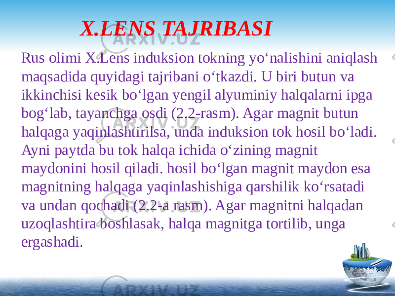 X.LENS TAJRIBASI Rus olimi X.Lens induksion tokning yo‘nalishini aniqlash maqsadida quyidagi tajribani o‘tkazdi. U biri butun va ikkinchisi kesik bo‘lgan yengil alyuminiy halqalarni ipga bog‘lab, tayanchga osdi (2.2-rasm). Agar magnit butun halqaga yaqinlashtirilsa, unda induksion tok hosil bo‘ladi. Ayni paytda bu tok halqa ichida o‘zining magnit maydonini hosil qiladi. hosil bo‘lgan magnit maydon esa magnitning halqaga yaqinlashishiga qarshilik ko‘rsatadi va undan qochadi (2.2-a rasm). Agar magnitni halqadan uzoqlashtira boshlasak, halqa magnitga tortilib, unga ergashadi.   