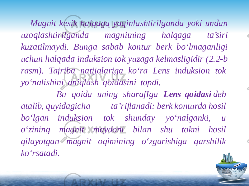  Content Title Content Title Content Title Magnit kesik halqaga yaqinlashtirilganda yoki undan uzoqlashtirilganda magnitning halqaga ta’siri kuzatilmaydi. Bunga sabab kontur berk bo‘lmaganligi uchun halqada induksion tok yuzaga kelmasligidir (2.2-b rasm). Tajriba natijalariga ko‘ra Lens induksion tok  yo‘nalishini  aniqlash  qoidasini  topdi.  Bu  qoida  uning  sharafIga   Lens qoidasi  deb  atalib, quyidagicha  ta’riﬂanadi: berk konturda hosil  bo‘lgan induksion  tok  shunday  yo‘nalganki,  u  o‘zining  magnit  maydoni  bilan  shu  tokni  hosil  qilayotgan  magnit  oqimining  o‘zgarishiga  qarshilik  ko‘rsatadi. 