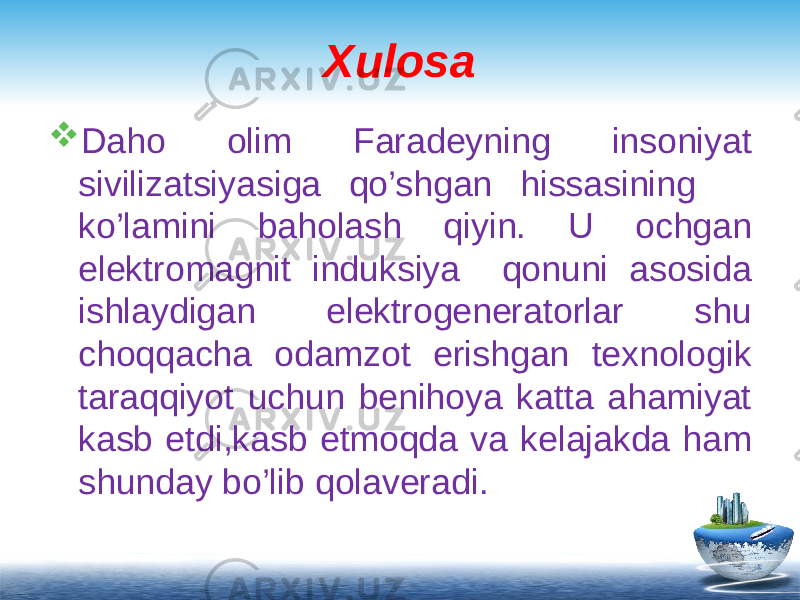 Xulosa  Daho olim Faradeyning insoniyat sivilizatsiyasiga qo’shgan hissasining ko’lamini baholash qiyin. U ochgan elektromagnit induksiya qonuni asosida ishlaydigan elektrogeneratorlar shu choqqacha odamzot erishgan texnologik taraqqiyot uchun benihoya katta ahamiyat kasb etdi,kasb etmoqda va kelajakda ham shunday bo’lib qolaveradi. 