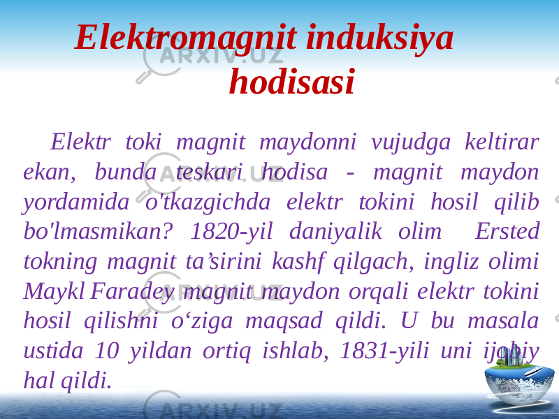 Elektromagnit induksiya hodisasi Elektr toki magnit maydonni vujudga keltirar ekan, bunda teskari hodisa - magnit maydon yordamida o&#39;tkazgichda elektr tokini hosil qilib bo&#39;lmasmikan? 1820-yil daniyalik olim Ersted tokning magnit ta’sirini kashf qilgach, ingliz olimi Maykl Faradey magnit maydon orqali elektr tokini hosil qilishni o‘ziga maqsad qildi. U bu masala ustida 10 yildan ortiq ishlab, 1831-yili uni ijobiy hal qildi. 