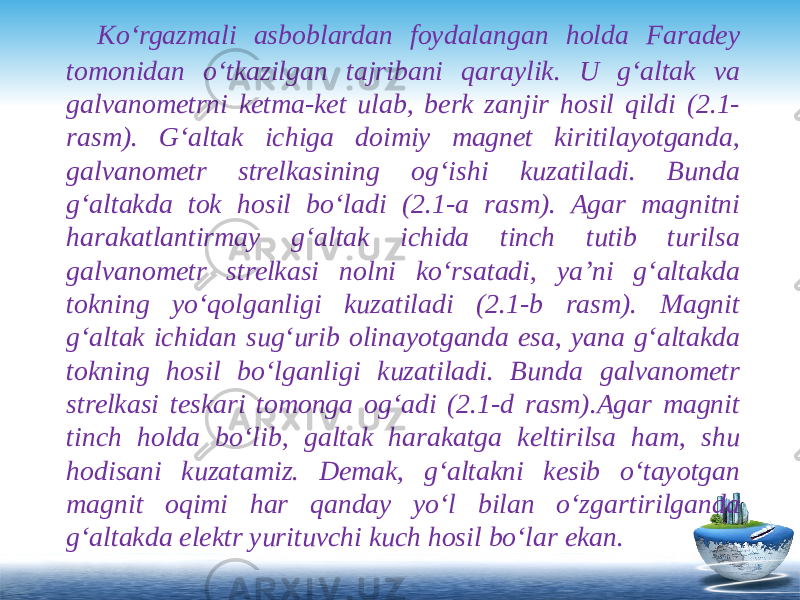  Ko‘rgazmali asboblardan foydalangan holda Faradey tomonidan o‘tkazilgan tajribani qaraylik. U g‘altak va galvanometrni ketma-ket ulab, berk zanjir hosil qildi (2.1- rasm). G‘altak ichiga doimiy magnet kiritilayotganda, galvanometr strelkasining og‘ishi kuzatiladi. Bunda g‘altakda tok hosil bo‘ladi (2.1-a rasm). Agar magnitni harakatlantirmay g‘altak ichida tinch tutib turilsa galvanometr strelkasi nolni ko‘rsatadi, ya’ni g‘altakda tokning yo‘qolganligi kuzatiladi (2.1-b rasm). Magnit g‘altak ichidan sug‘urib olinayotganda esa, yana g‘altakda tokning hosil bo‘lganligi kuzatiladi. Bunda galvanometr strelkasi teskari tomonga og‘adi (2.1-d rasm).Agar magnit tinch holda bo‘lib, galtak harakatga keltirilsa ham, shu hodisani kuzatamiz. Demak, g‘altakni kesib o‘tayotgan magnit oqimi har qanday yo‘l bilan o‘zgartirilganda g‘altakda elektr yurituvchi kuch hosil bo‘lar ekan. 