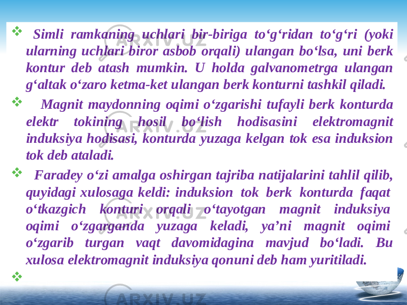  Simli ramkaning uchlari bir-biriga to‘g‘ridan to‘g‘ri (yoki ularning uchlari biror asbob orqali) ulangan bo‘lsa, uni berk kontur deb atash mumkin. U holda galvanometrga ulangan g‘altak o‘zaro ketma-ket ulangan berk konturni tashkil qiladi.  Magnit maydonning oqimi o‘zgarishi tufayli berk konturda elektr tokining hosil bo‘lish hodisasini elektromagnit induksiya hodisasi, konturda yuzaga kelgan tok esa induksion tok deb ataladi.  Faradey o‘zi amalga oshirgan tajriba natijalarini tahlil qilib, quyidagi xulosaga keldi: induksion  tok  berk  konturda  faqat  o‘tkazgich  konturi  orqali  o‘tayotgan  magnit  induksiya  oqimi  o‘zgarganda  yuzaga  keladi,  ya’ni  magnit  oqimi  o‘zgarib  turgan  vaqt  davomidagina  mavjud  bo‘ladi.  Bu xulosa elektromagnit induksiya qonuni deb ham yuritiladi.  